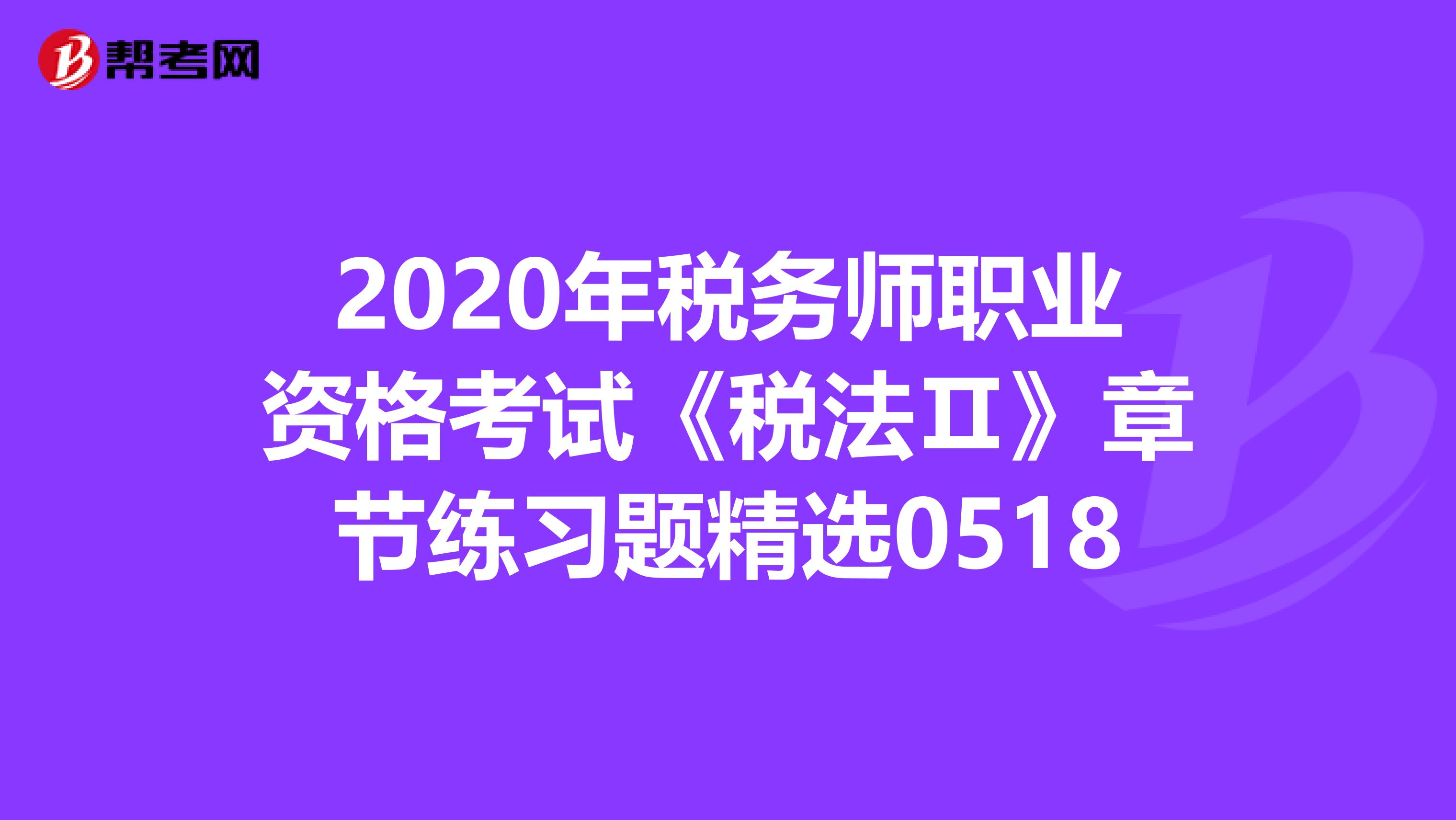 2020年税务师职业资格考试《税法Ⅱ》章节练习题精选0518