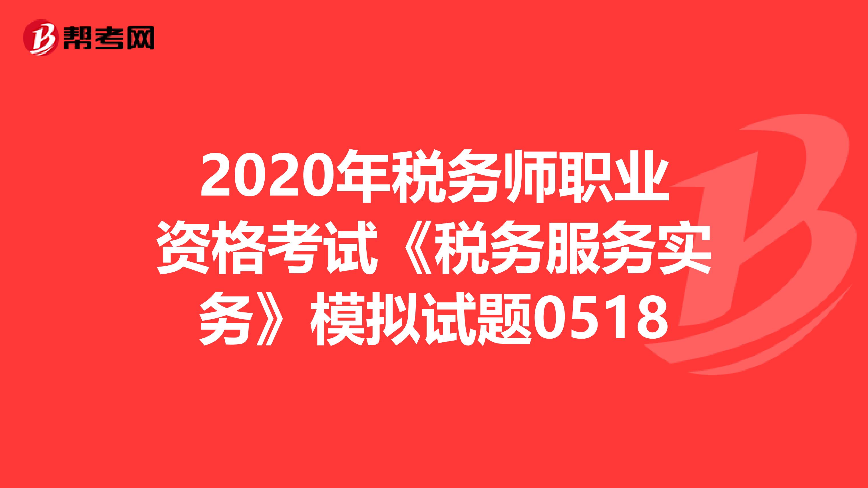 2020年税务师职业资格考试《税务服务实务》模拟试题0518