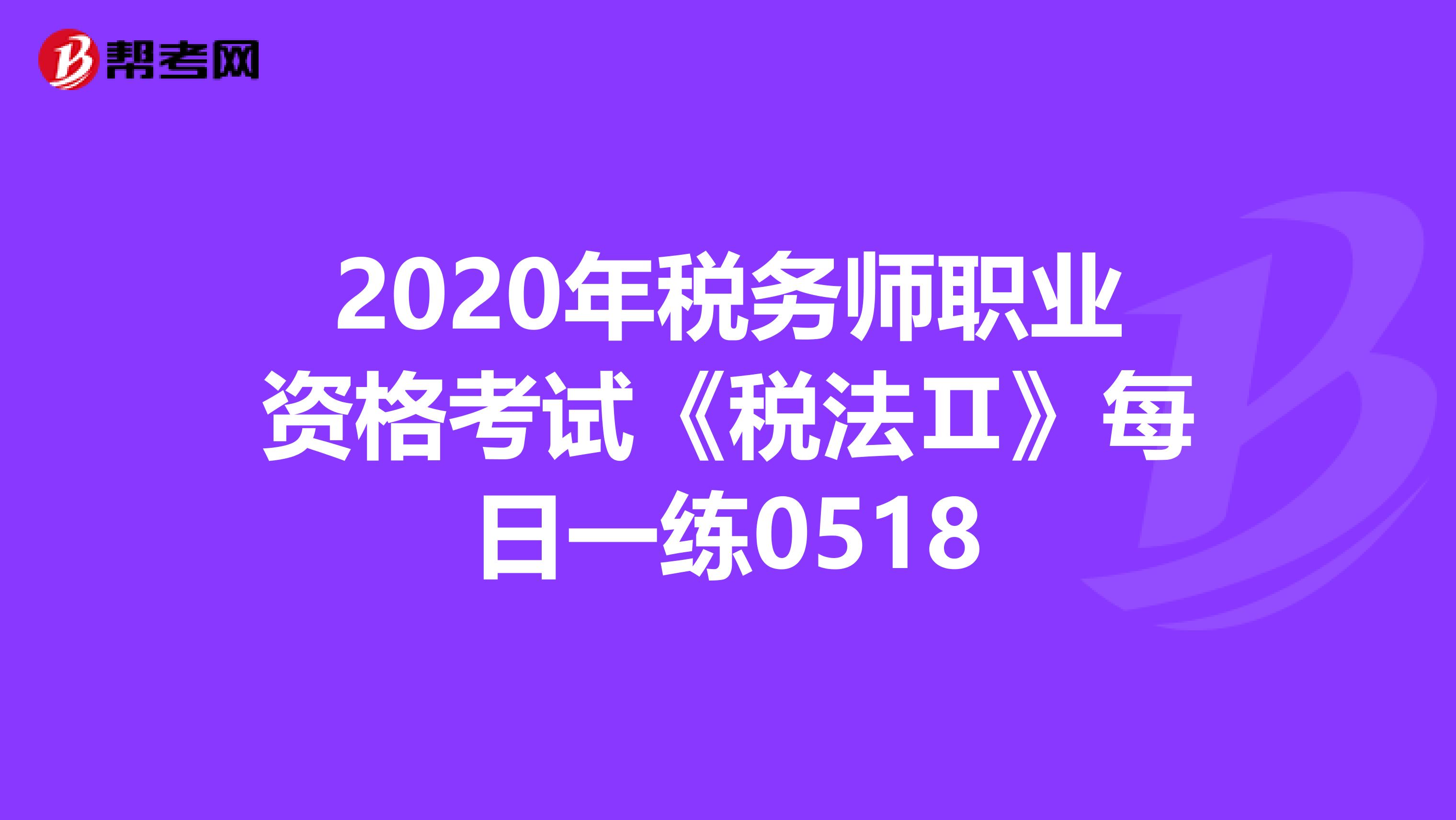 2020年税务师职业资格考试《税法Ⅱ》每日一练0518