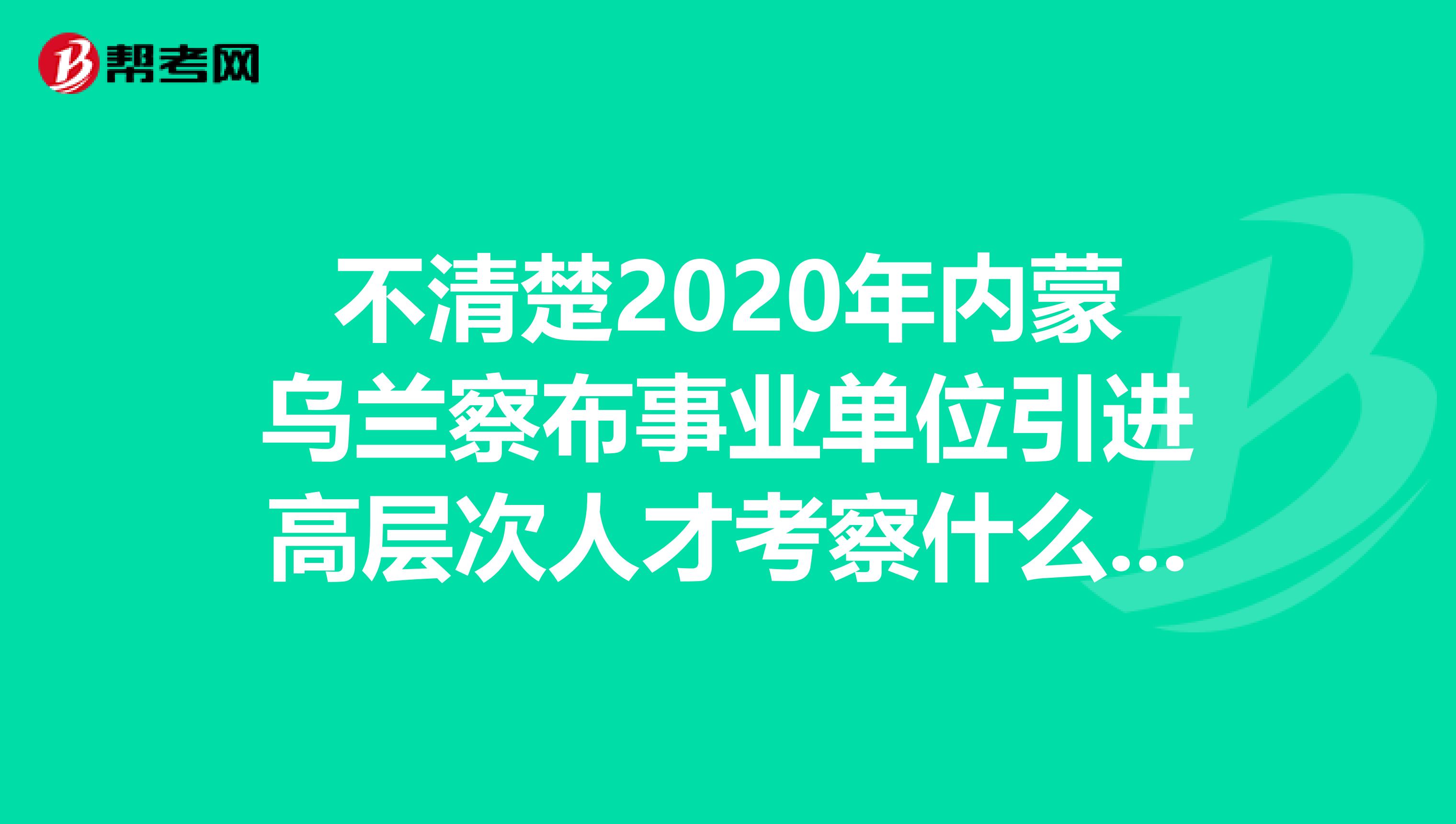 不清楚2020年內蒙烏蘭察布事業單位引進高層次人才考察什么？速看！