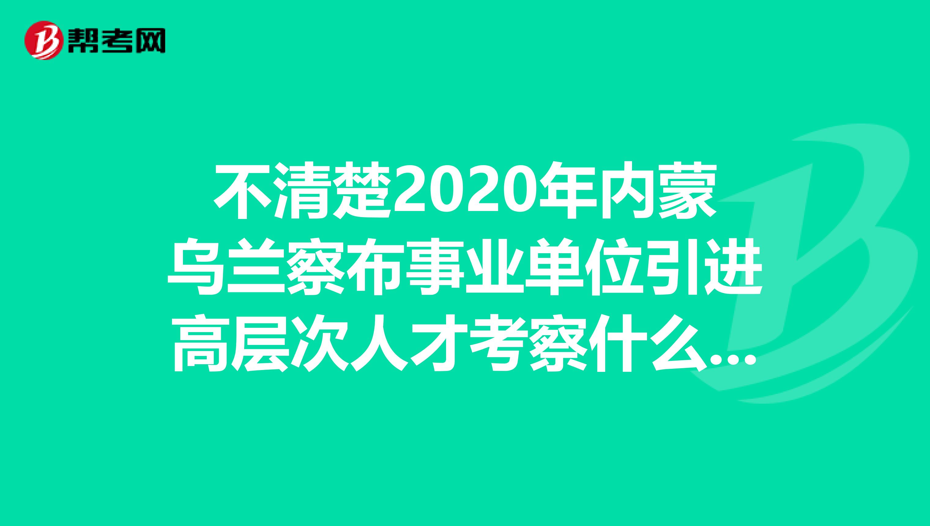 不清楚2020年内蒙乌兰察布事业单位引进高层次人才考察什么？速看！