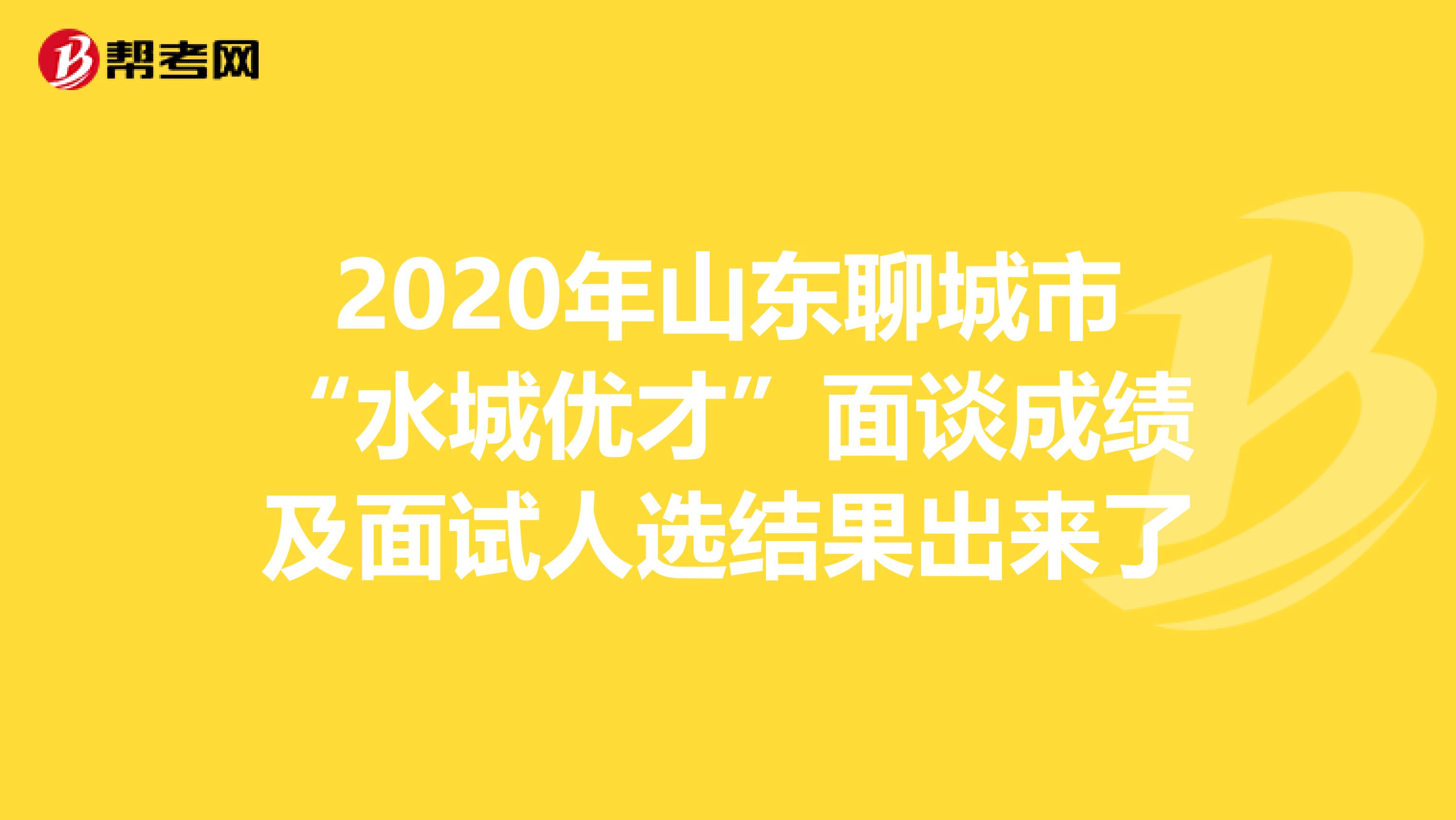 2020年山东聊城市“水城优才”面谈成绩及面试人选结果出来了