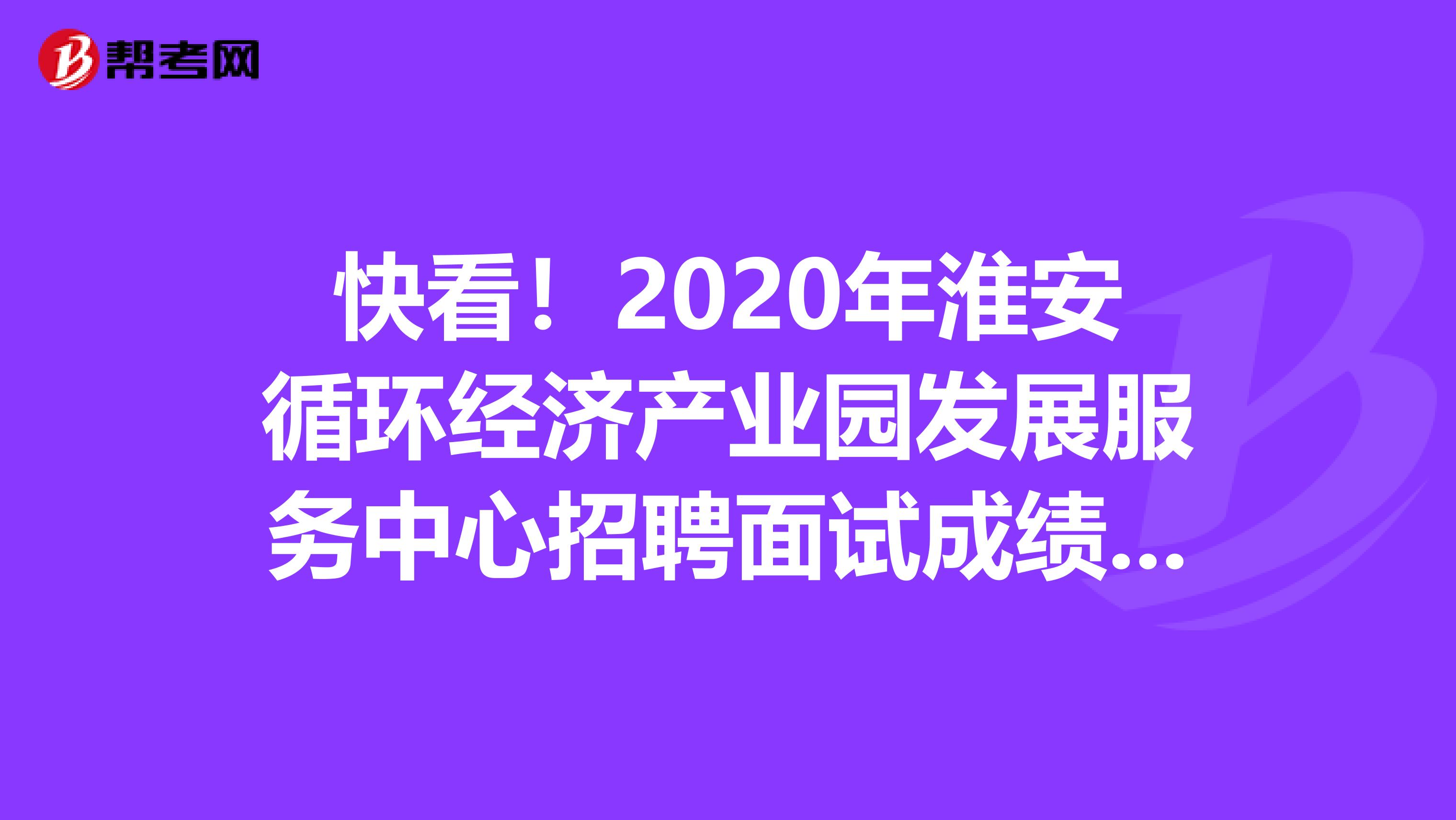 快看！2020年淮安循环经济产业园发展服务中心招聘面试成绩已经公布！