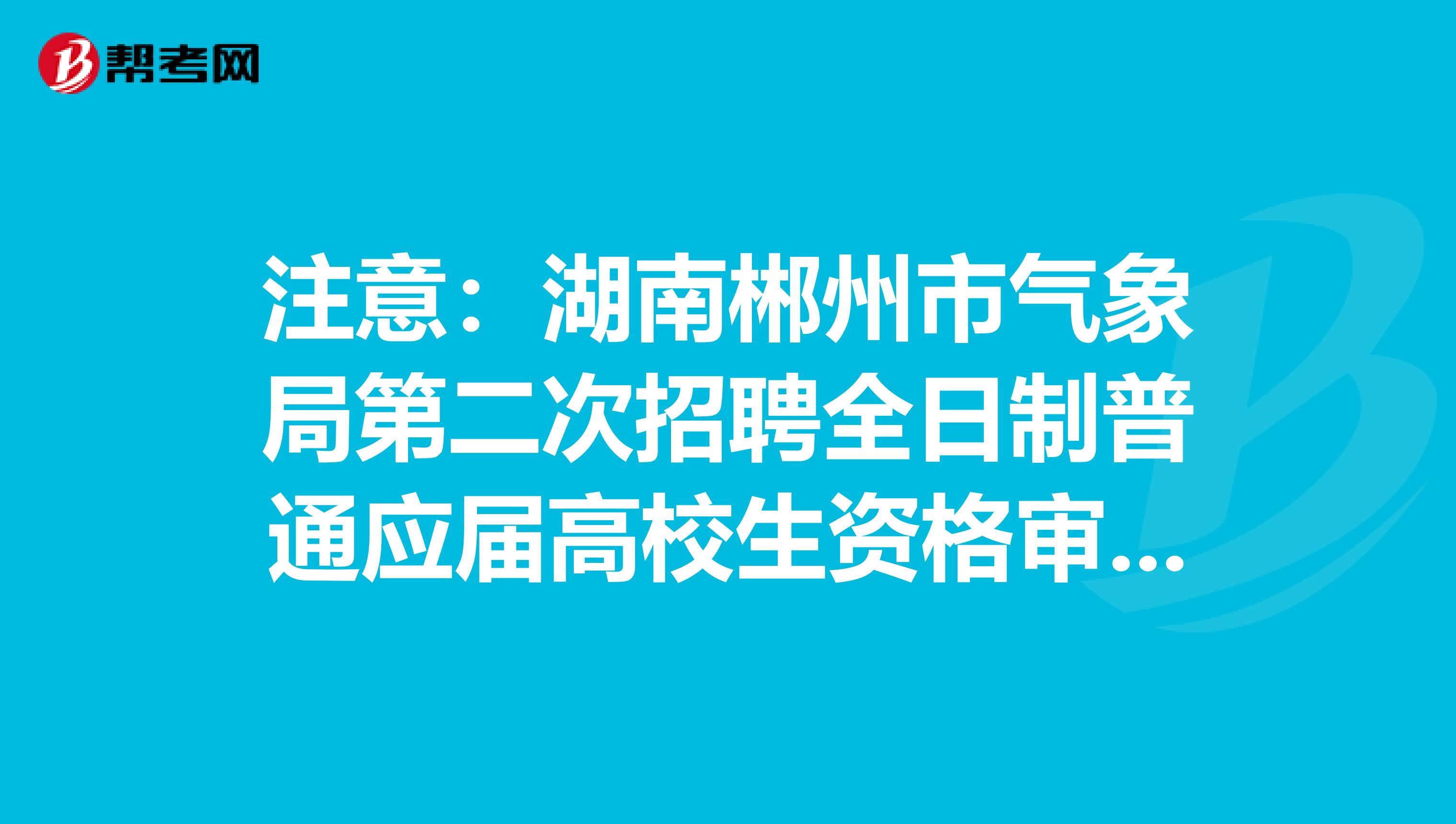 注意：湖南郴州市气象局第二次招聘全日制普通应届高校生资格审查及考试须知