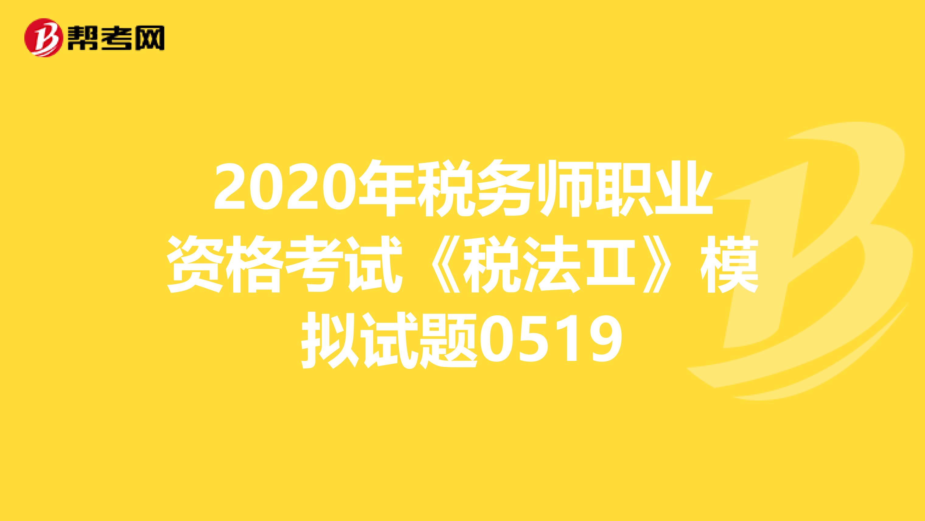 2020年税务师职业资格考试《税法Ⅱ》模拟试题0519