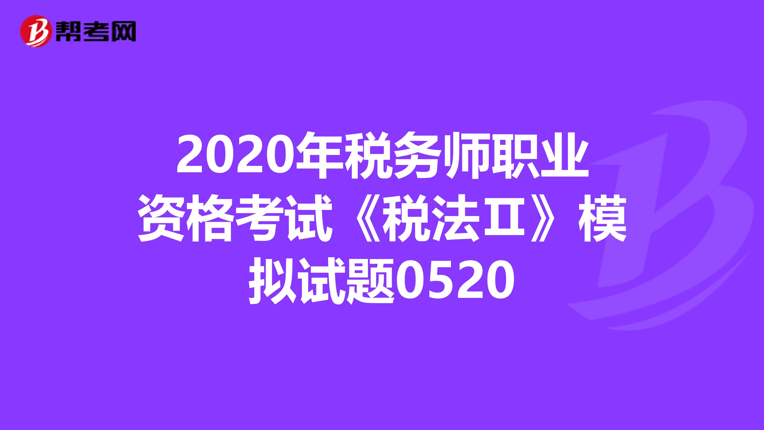 2020年税务师职业资格考试《税法Ⅱ》模拟试题0520