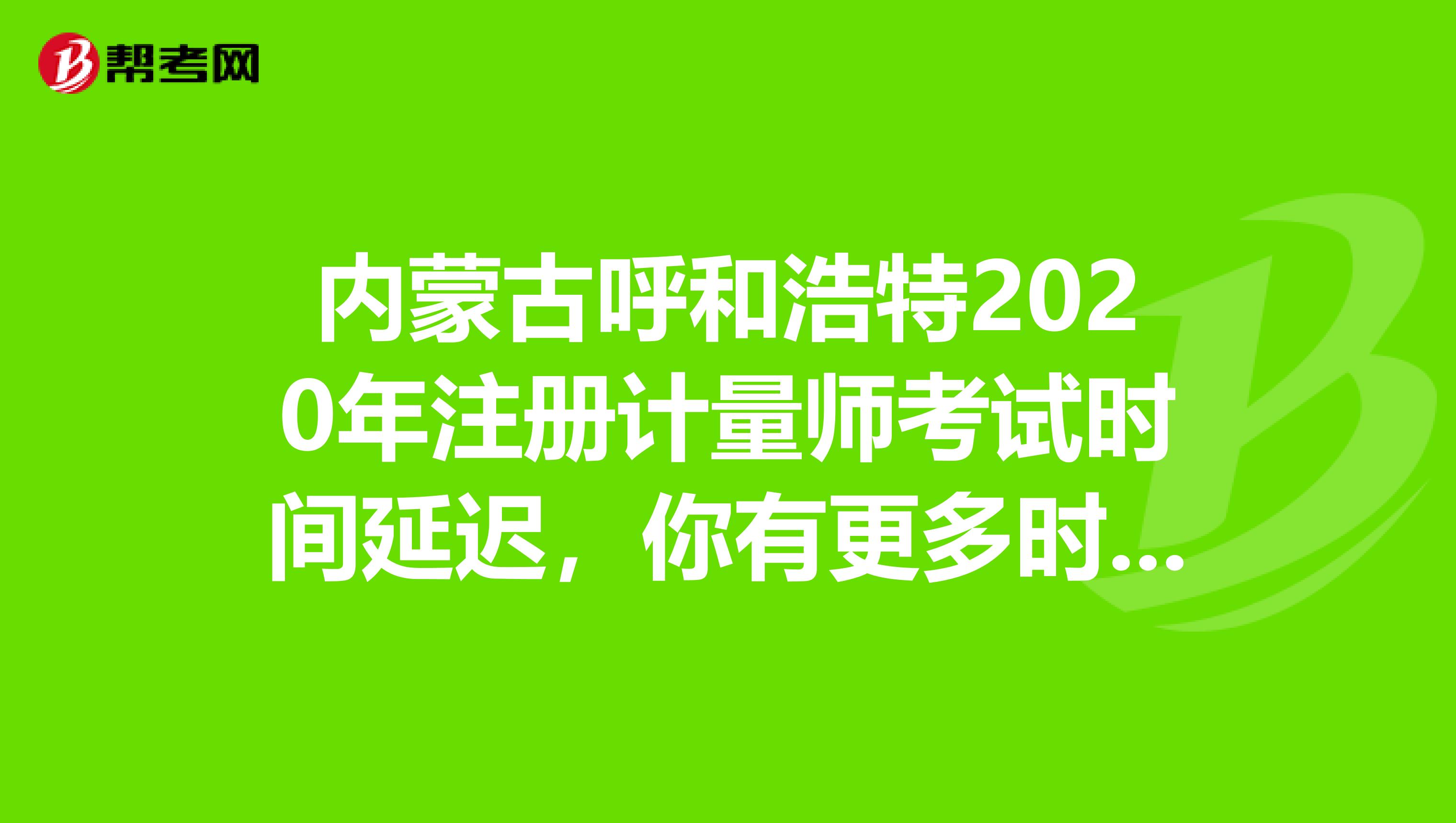 內蒙古呼和浩特2020年注冊計量師考試時間延遲，你有更多時間備考了！