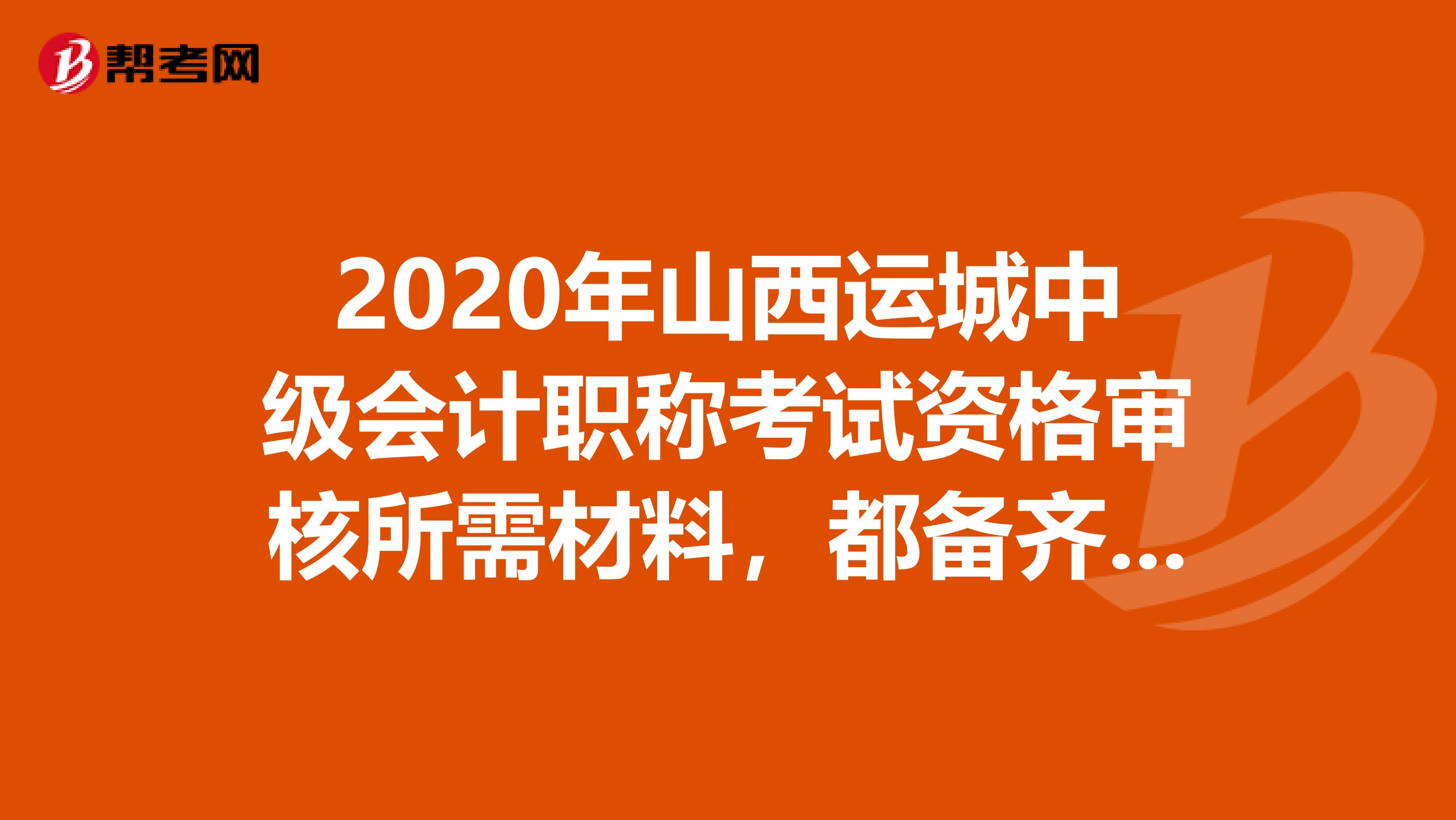 2020年山西运城中级会计职称考试资格审核所需材料，都备齐了没。