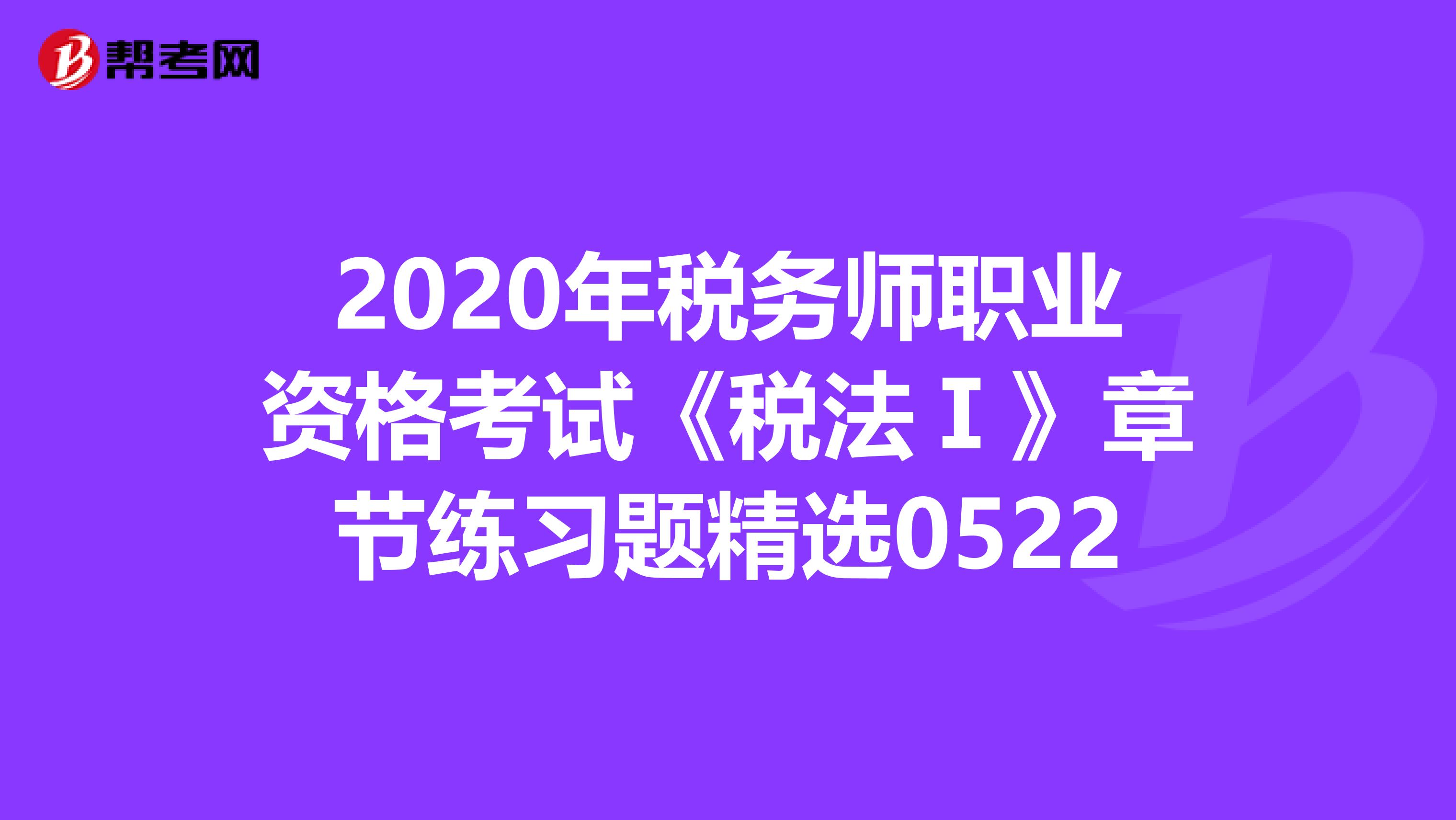 2020年税务师职业资格考试《税法Ⅰ》章节练习题精选0522