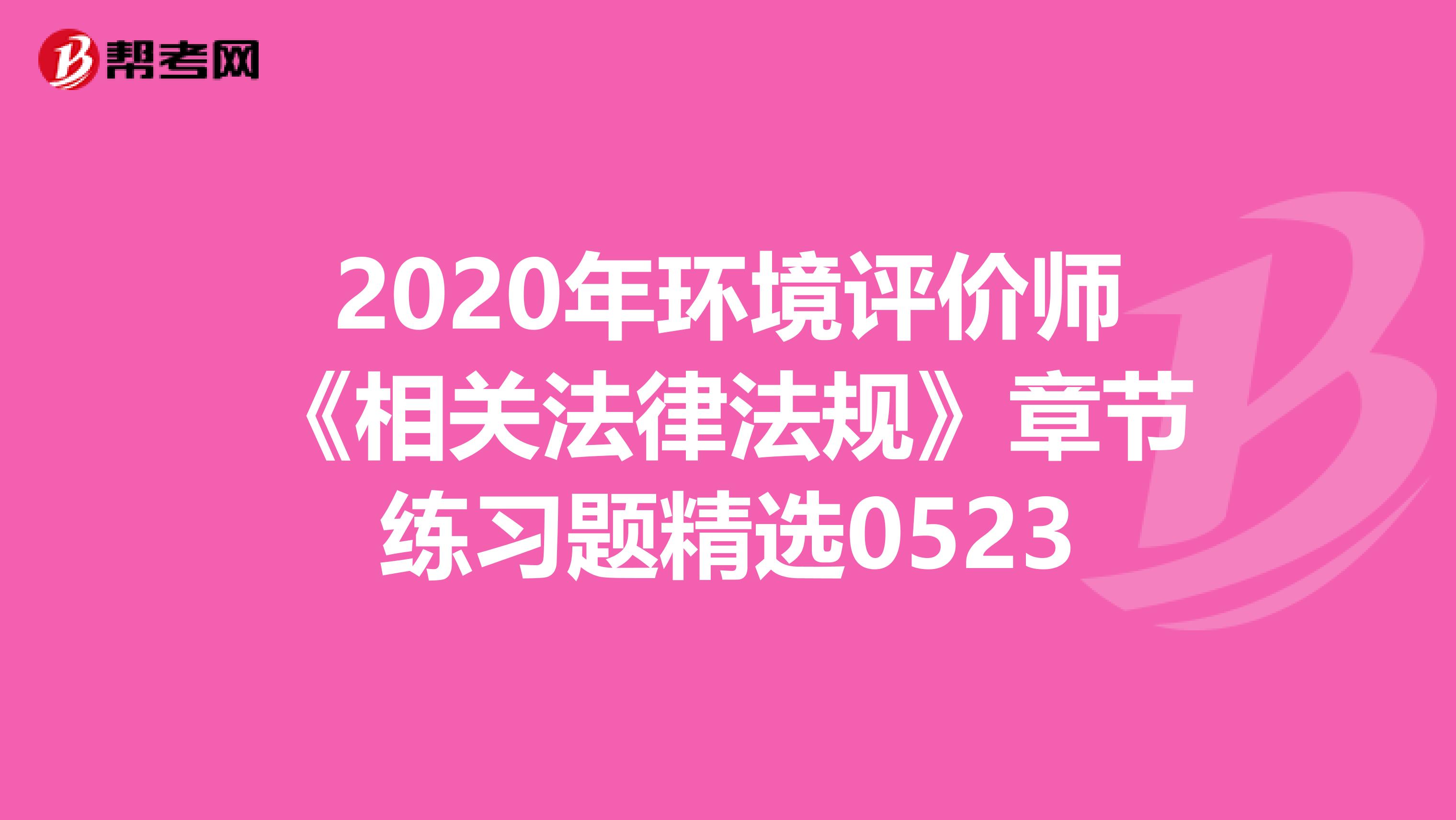 2020年环境评价师《相关法律法规》章节练习题精选0523