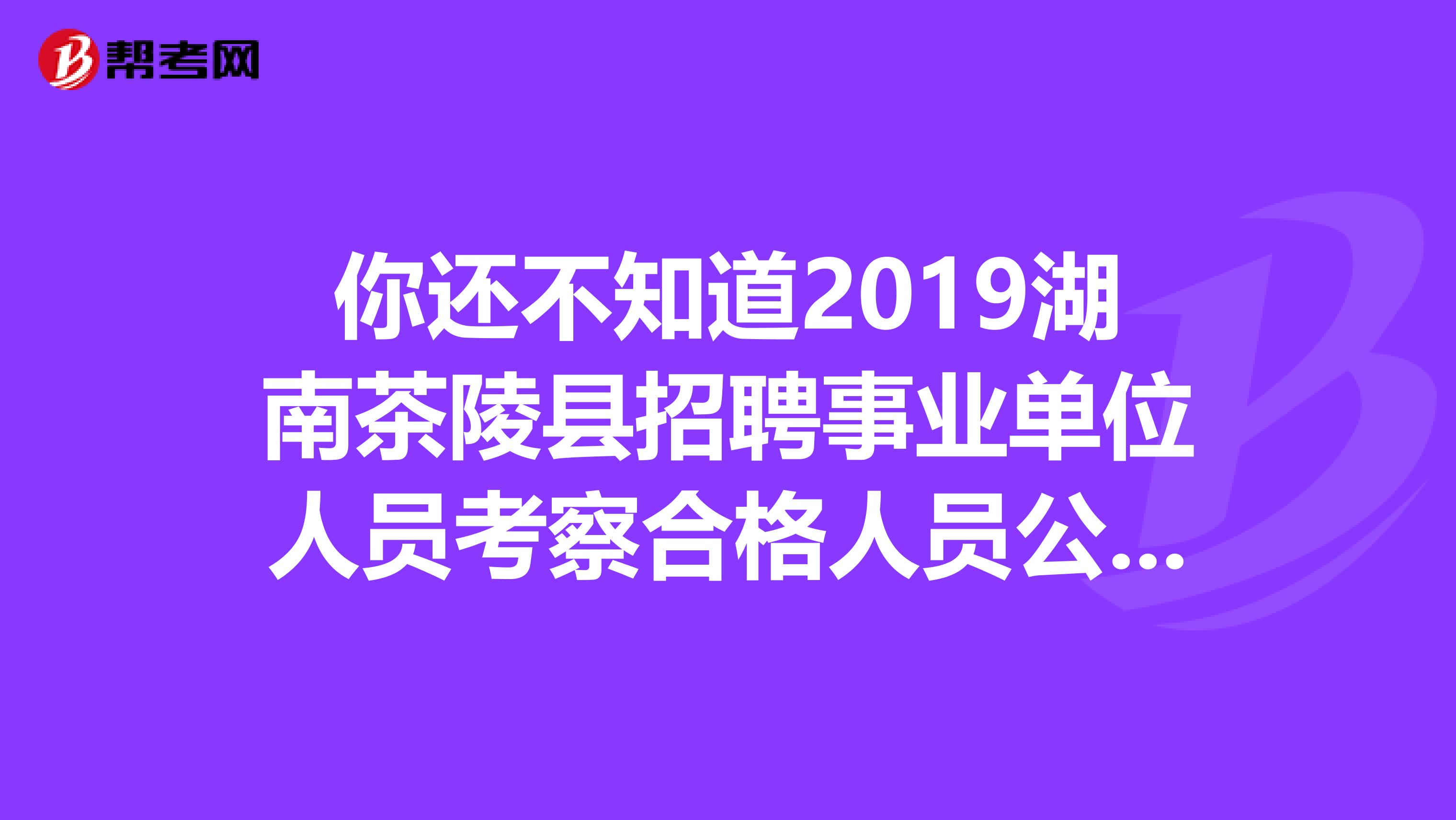 你还不知道2019湖南茶陵县招聘事业单位人员考察合格人员公示？