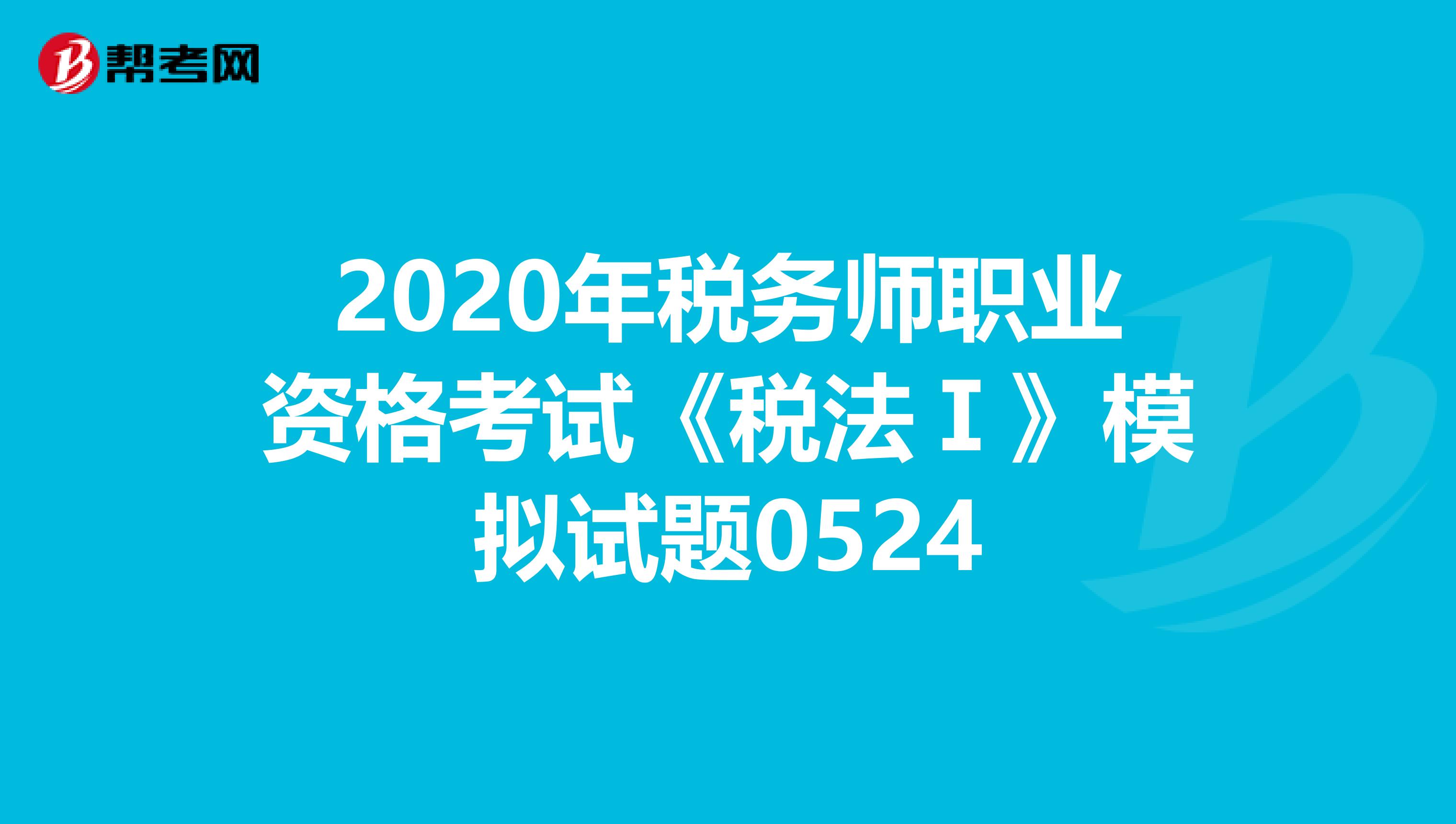 2020年税务师职业资格考试《税法Ⅰ》模拟试题0524