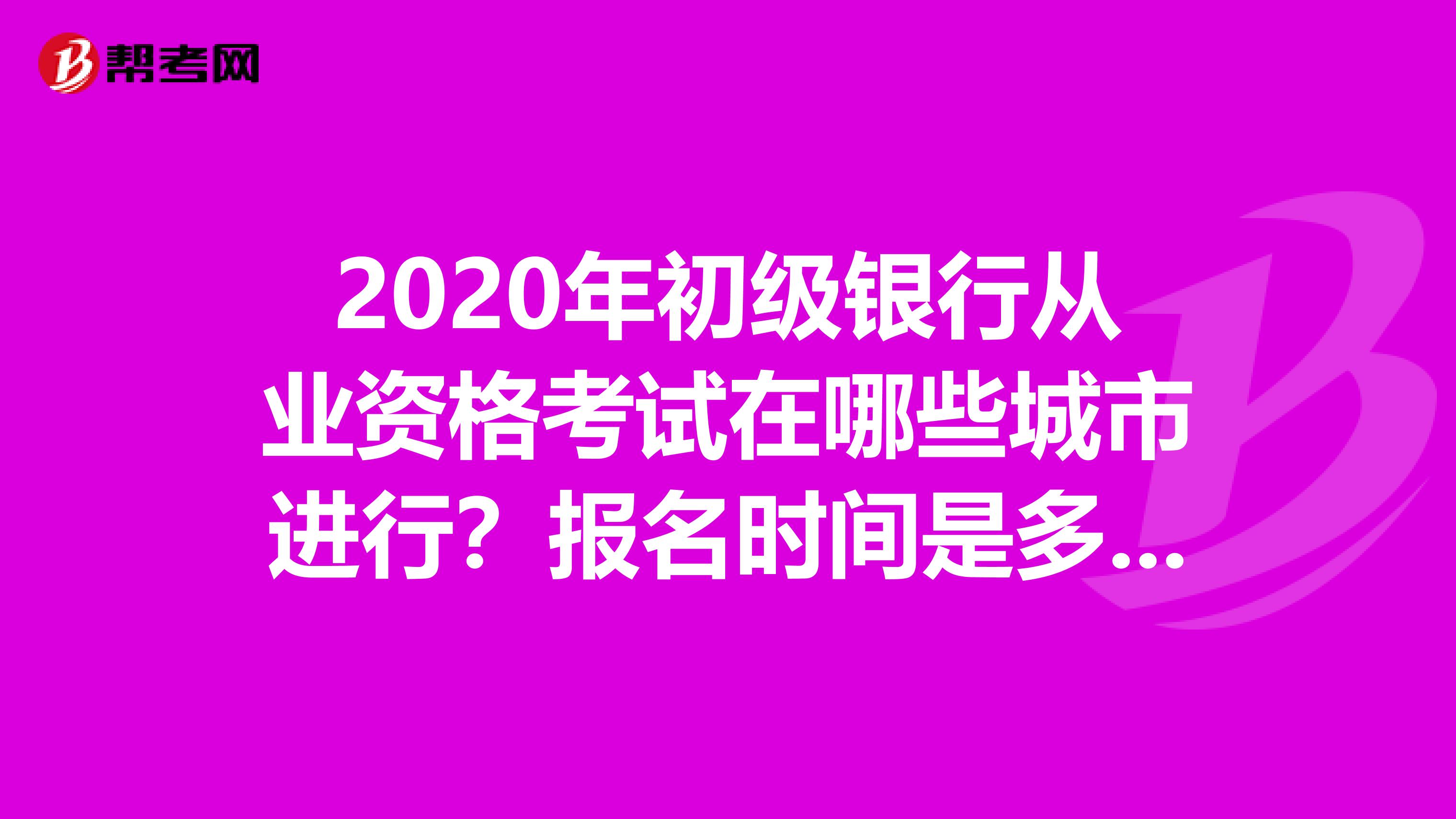 2020年初级银行从业资格考试在哪些城市进行？报名时间是多久？