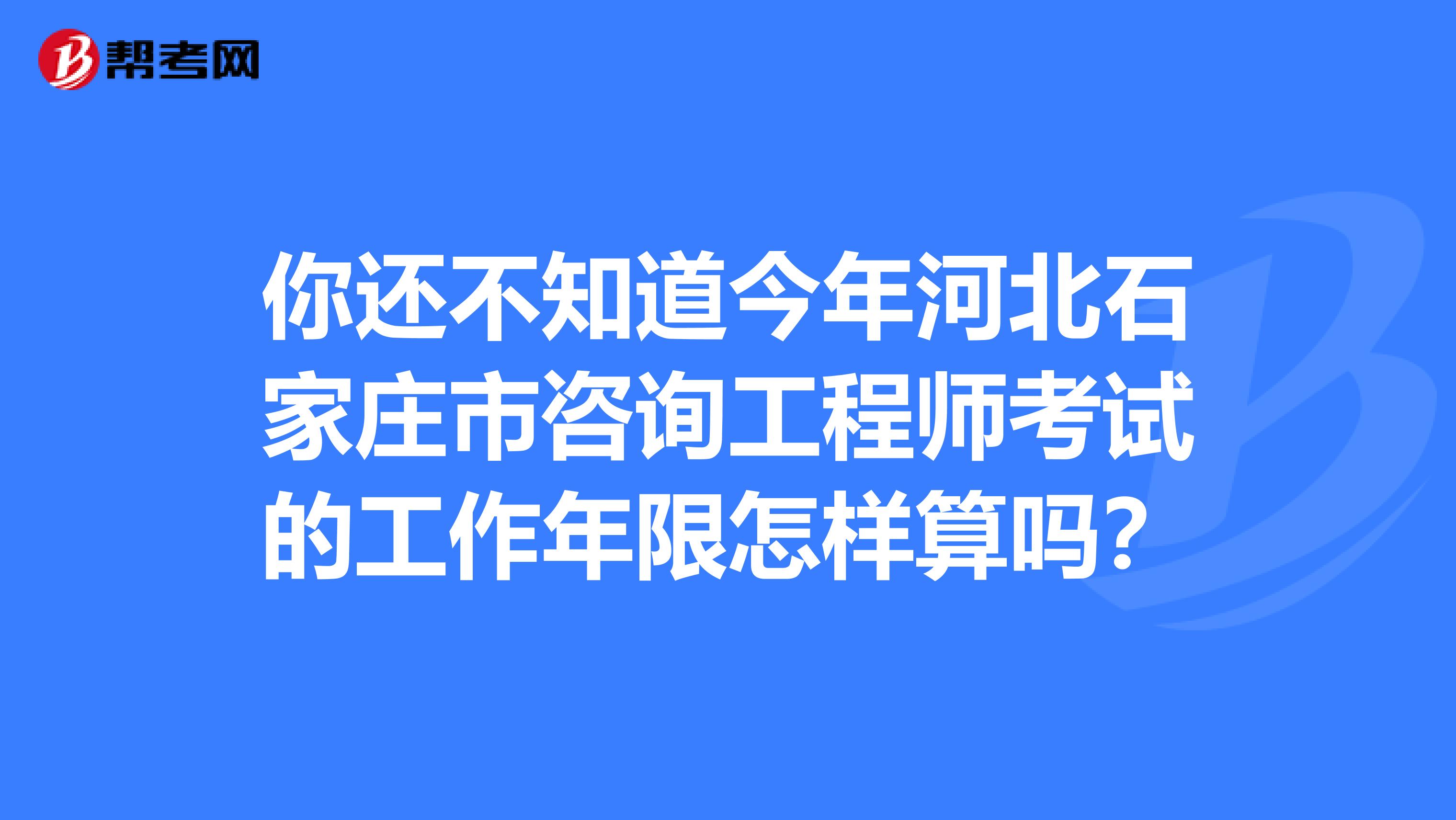 你还不知道今年河北石家庄市咨询工程师考试的工作年限怎样算吗？