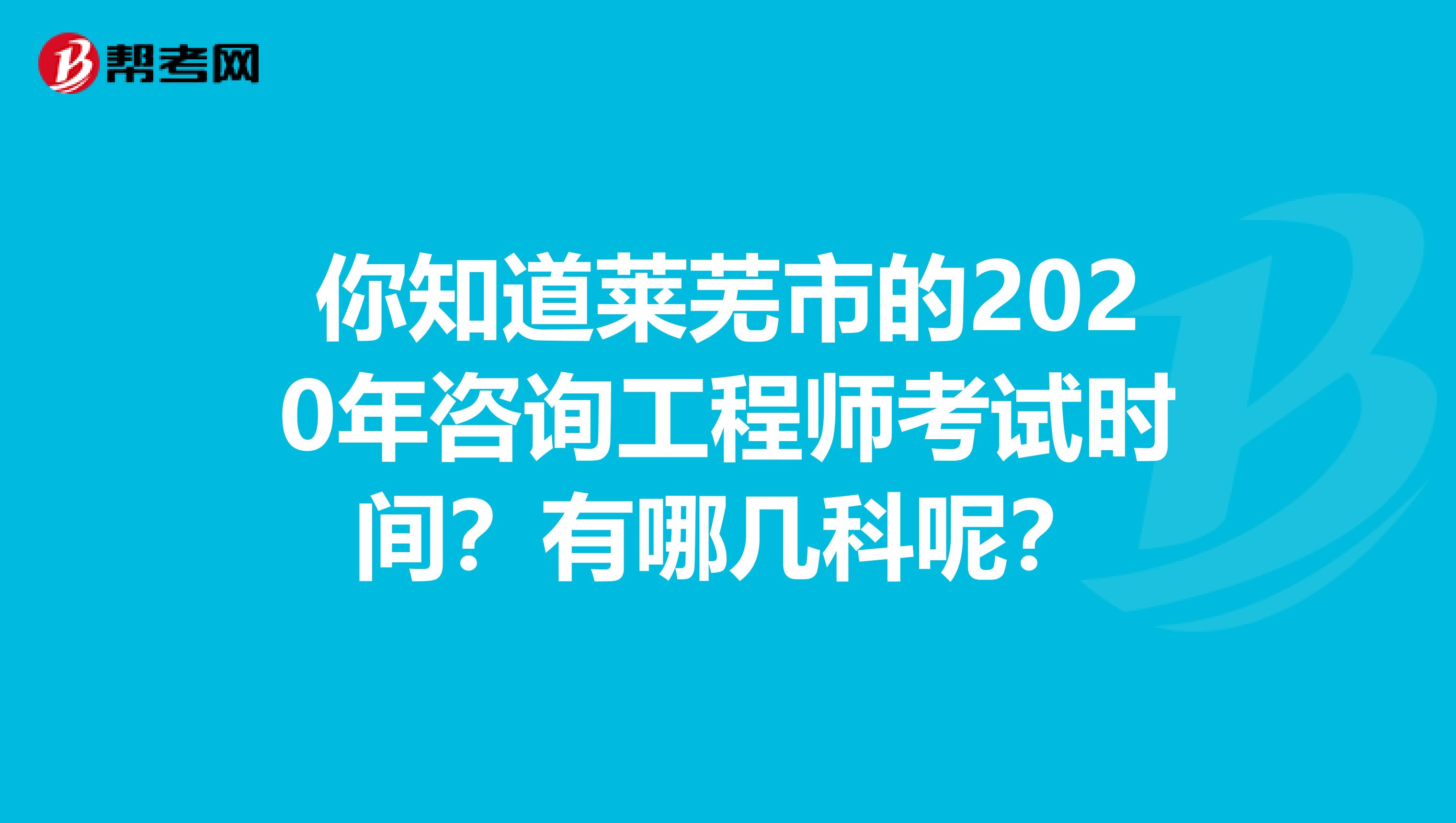 你知道莱芜市的2020年咨询工程师考试时间？有哪几科呢？