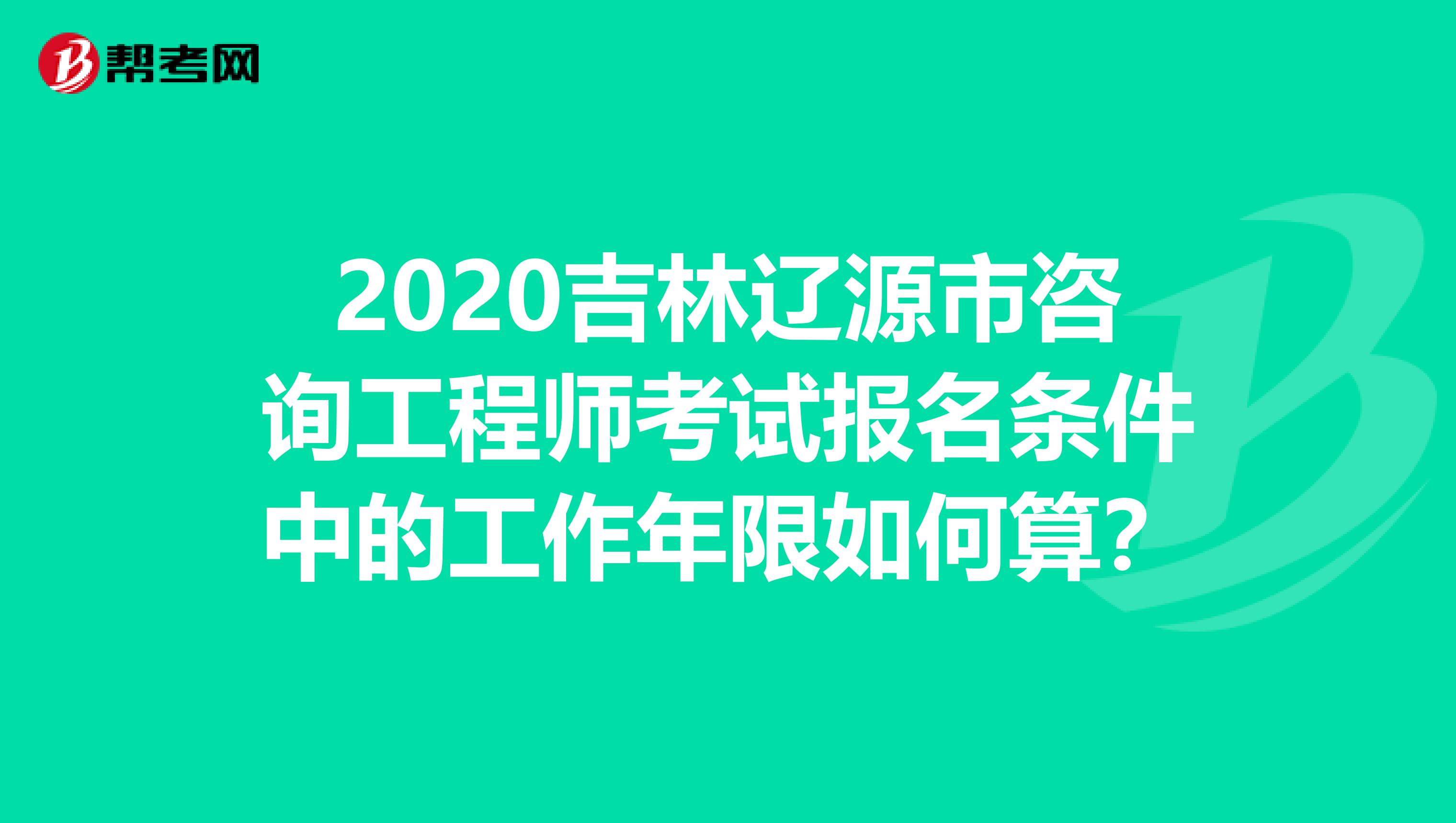 2020吉林辽源市咨询工程师考试报名条件中的工作年限如何算？