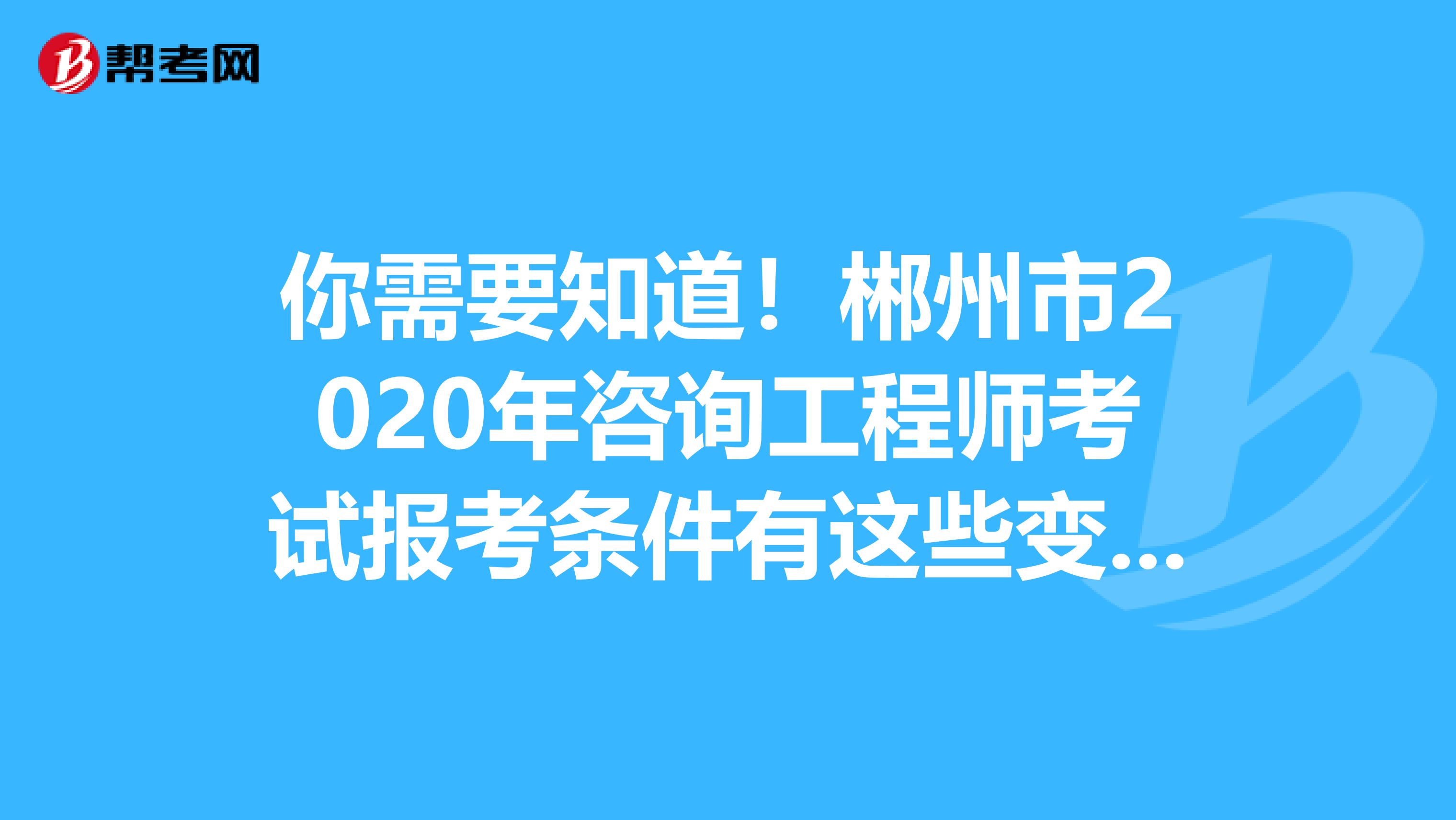 你需要知道！郴州市2020年咨询工程师考试报考条件有这些变化！