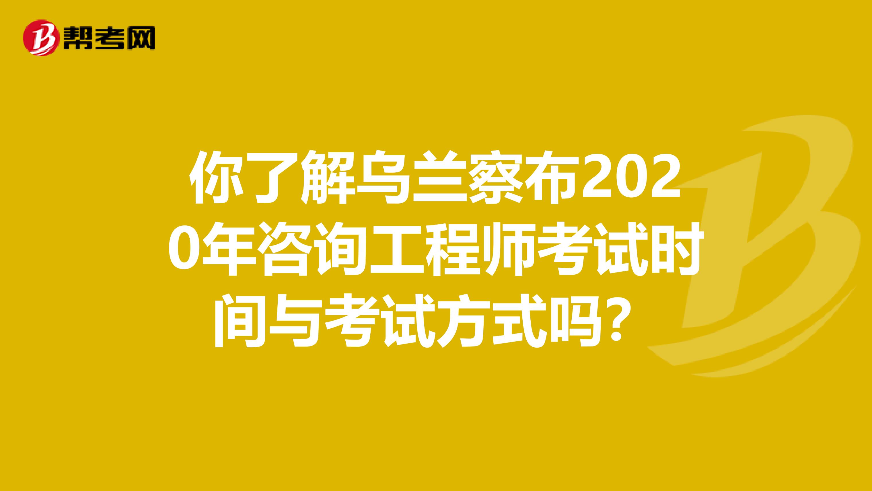 你了解乌兰察布2020年咨询工程师考试时间与考试方式吗？
