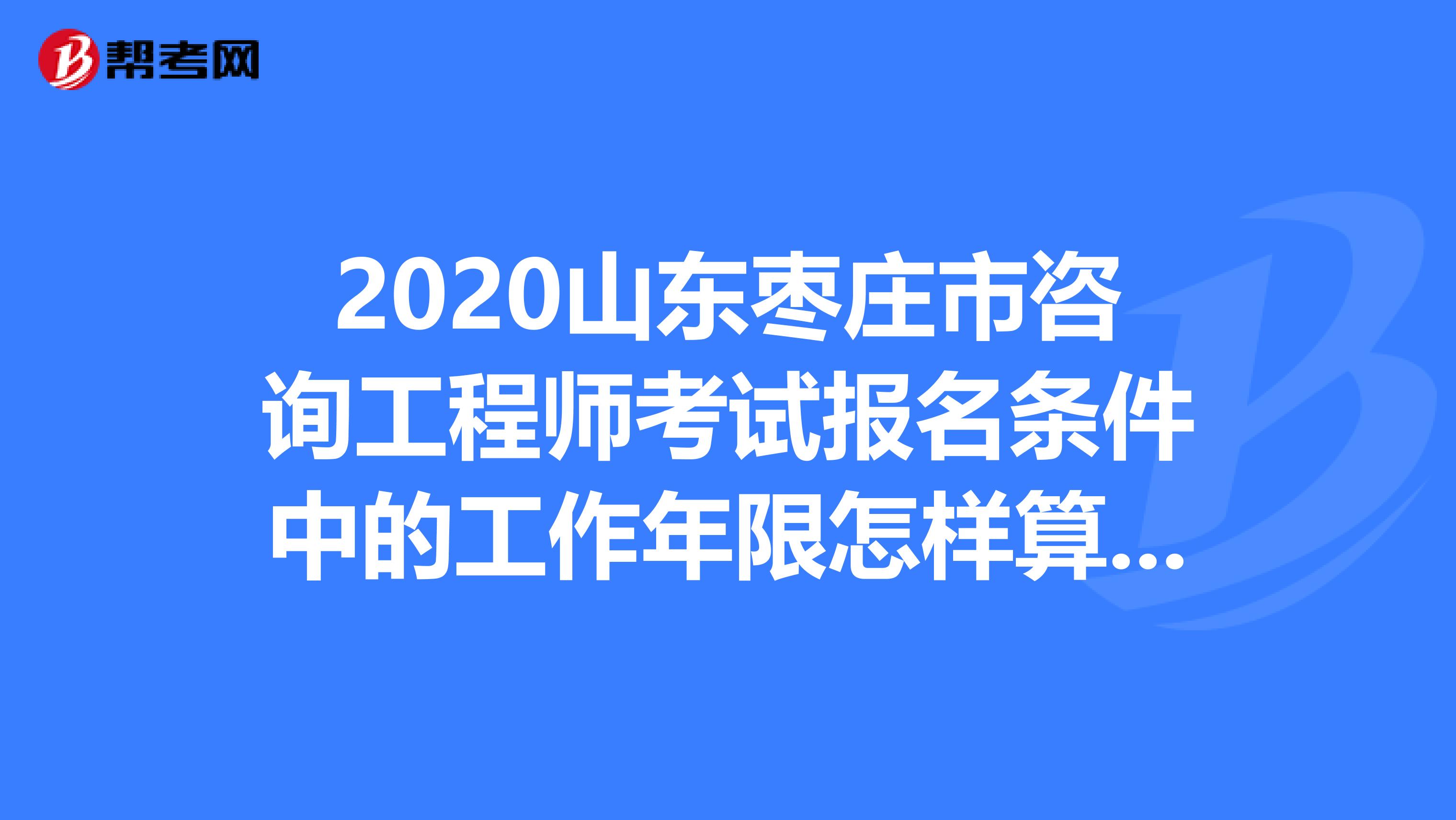 2020山东枣庄市咨询工程师考试报名条件中的工作年限怎样算呢？