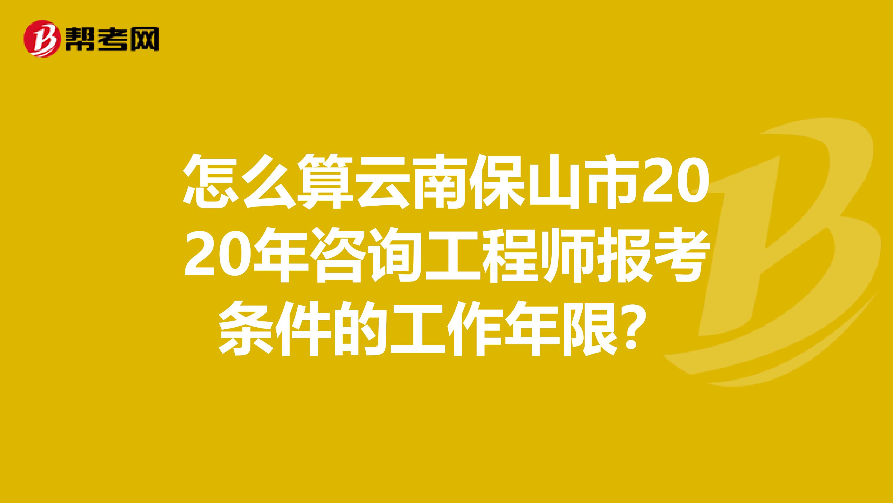 怎么算云南保山市2020年咨询工程师报考条件的工作年限？