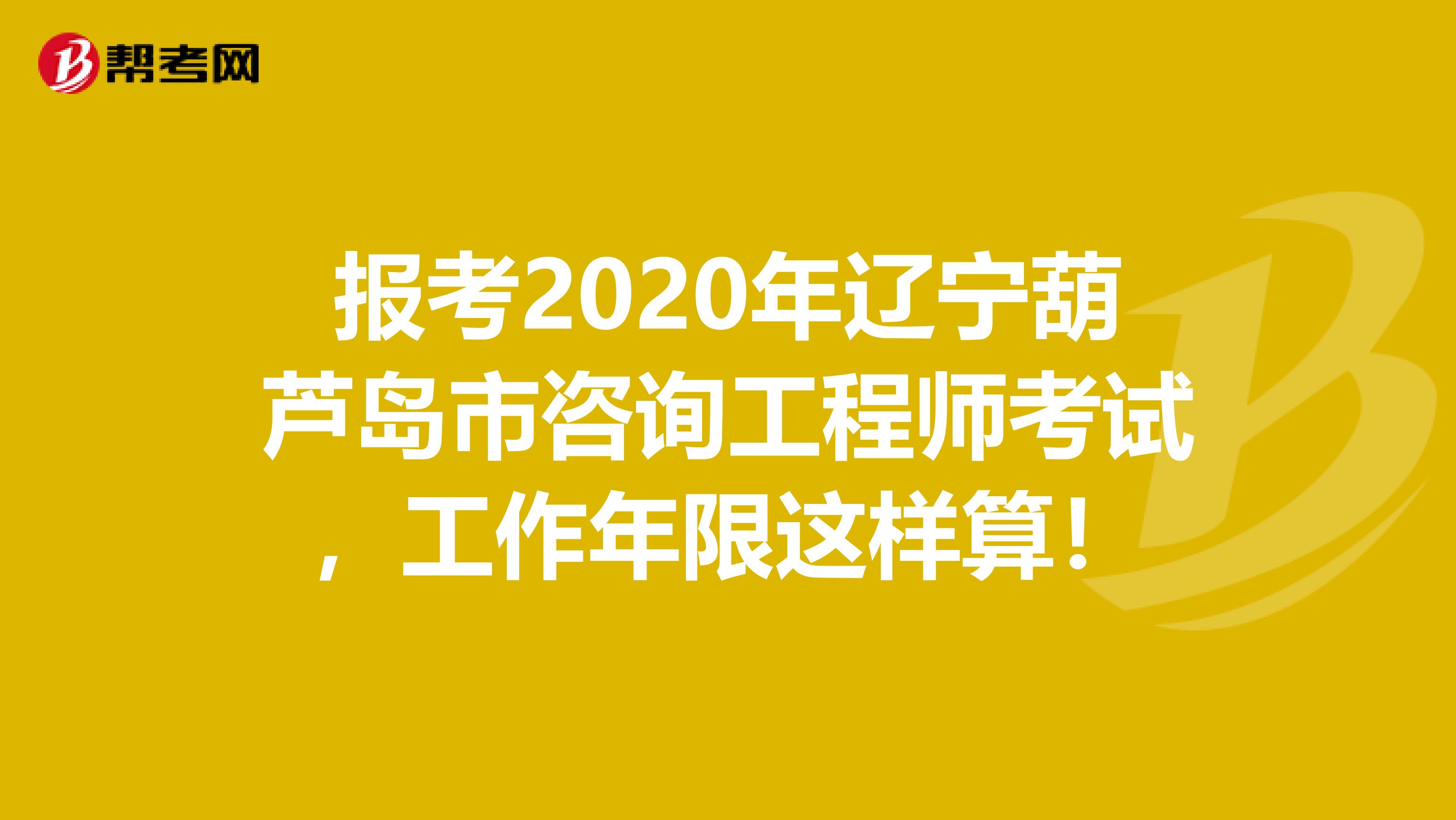 报考2020年辽宁葫芦岛市咨询工程师考试，工作年限这样算！