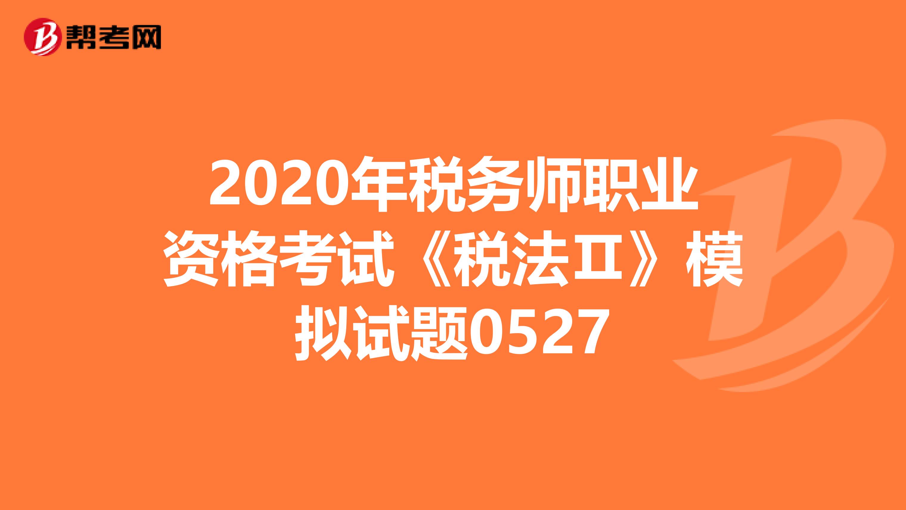 2020年税务师职业资格考试《税法Ⅱ》模拟试题0527