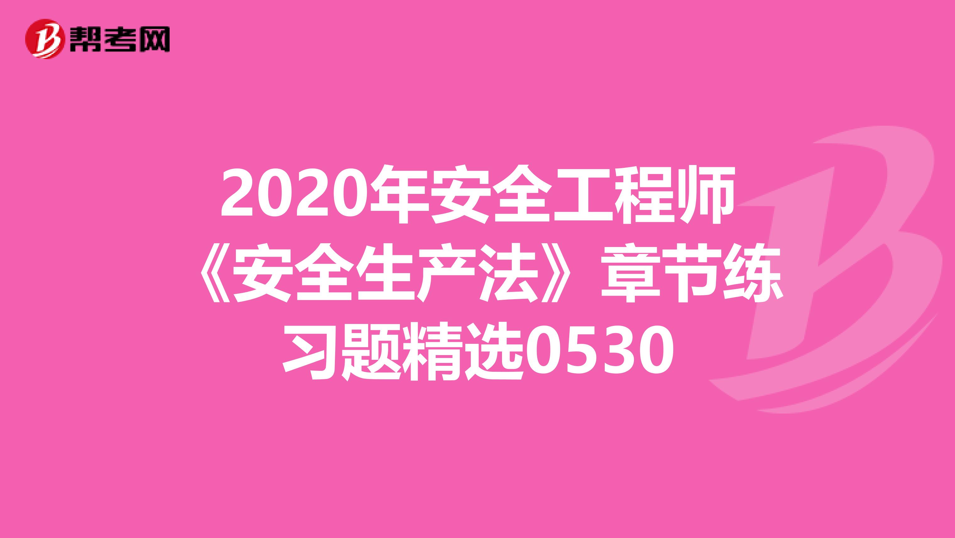 2020年安全工程师《安全生产法》章节练习题精选0530