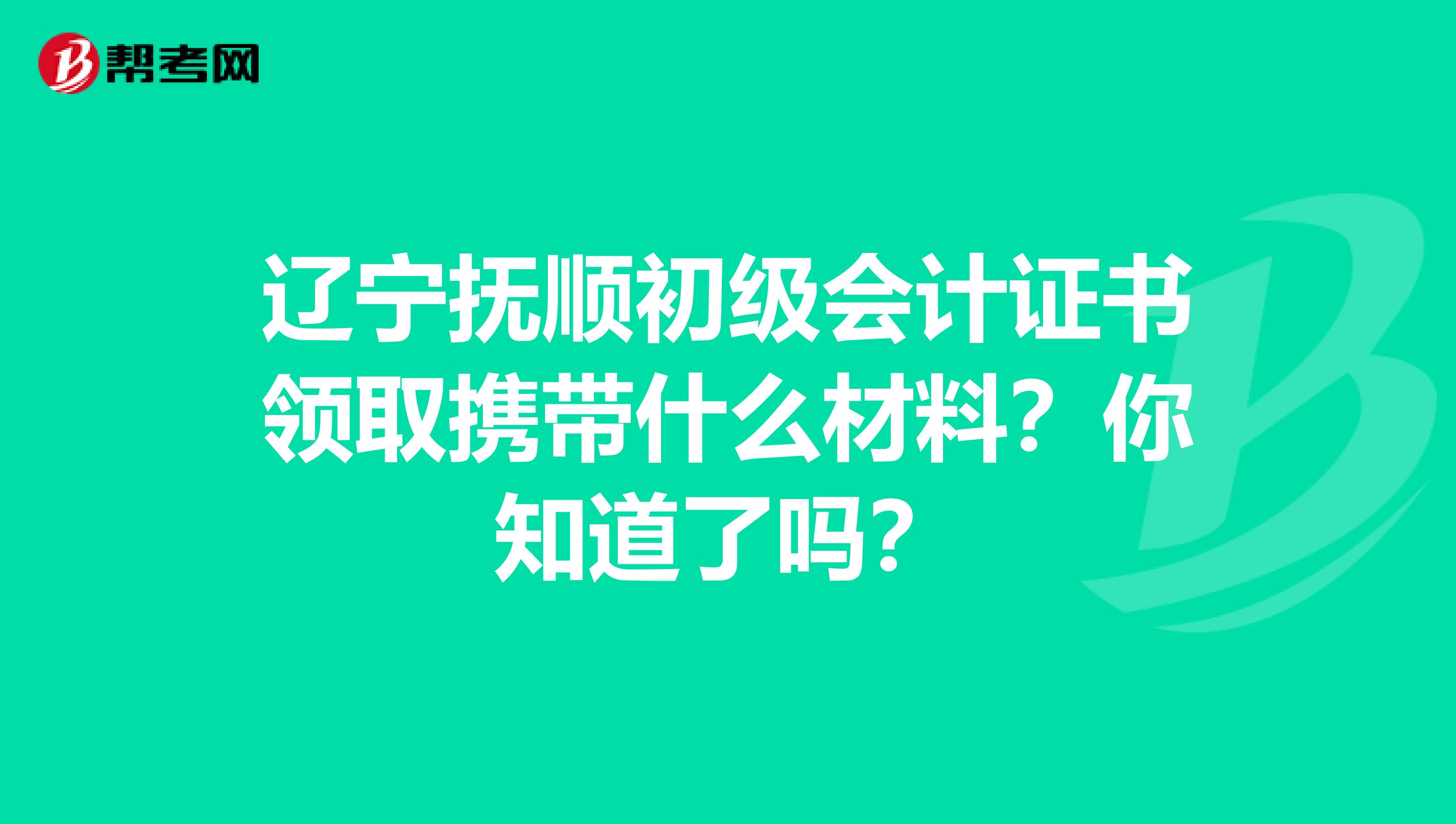 辽宁抚顺初级会计证书领取携带什么材料？你知道了吗？