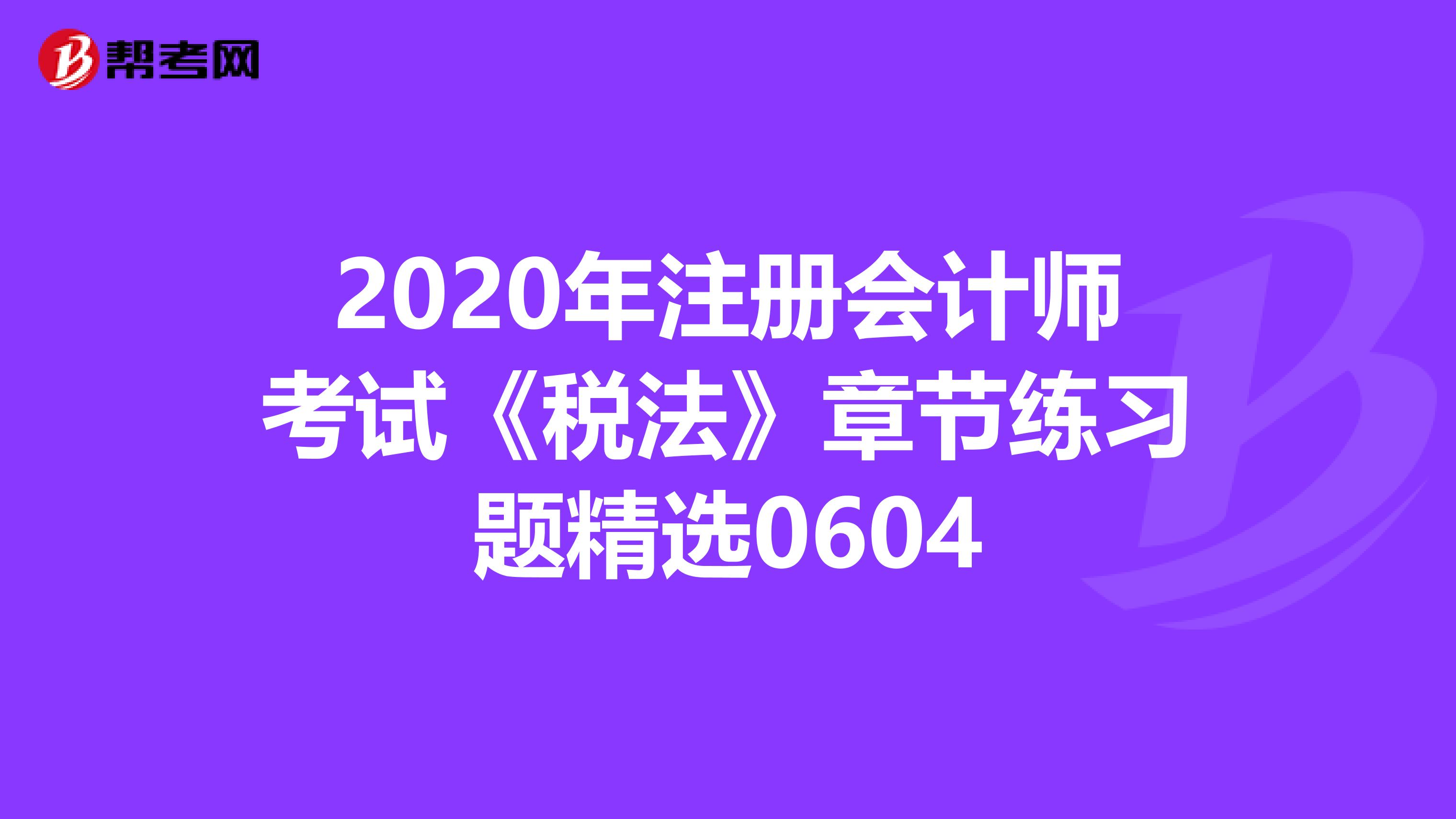 2020年注冊會計師考試《稅法》章節(jié)練習題精選0604