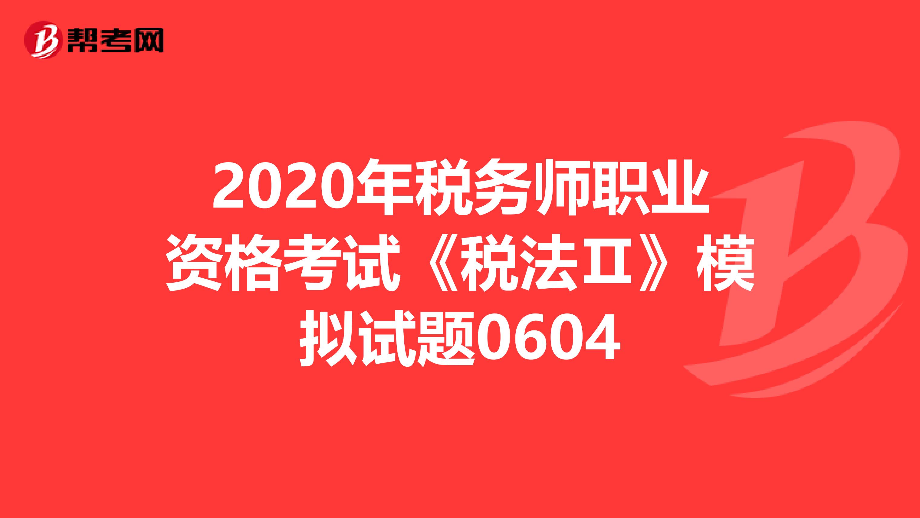 2020年税务师职业资格考试《税法Ⅱ》模拟试题0604