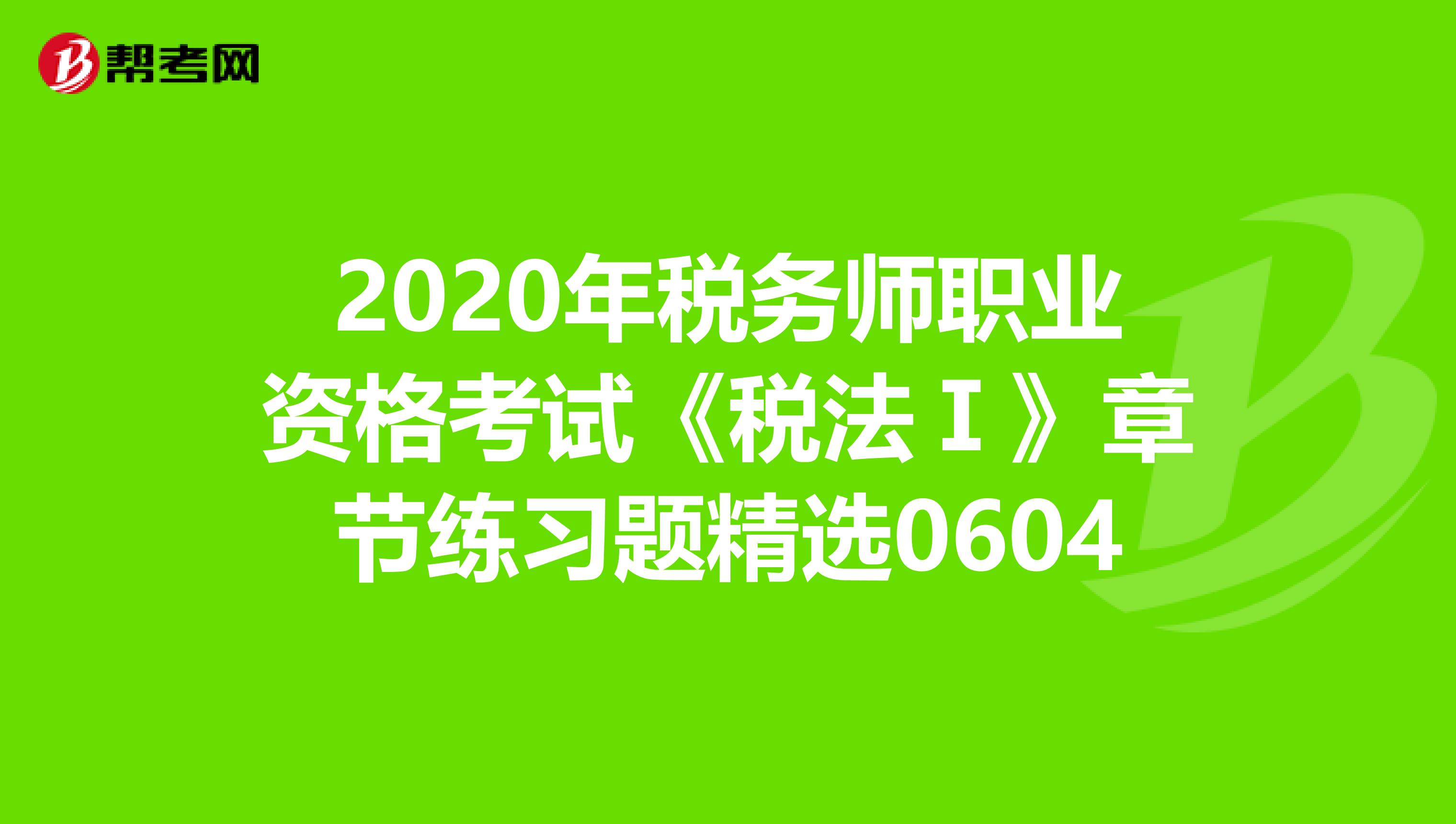 2020年税务师职业资格考试《税法Ⅰ》章节练习题精选0604