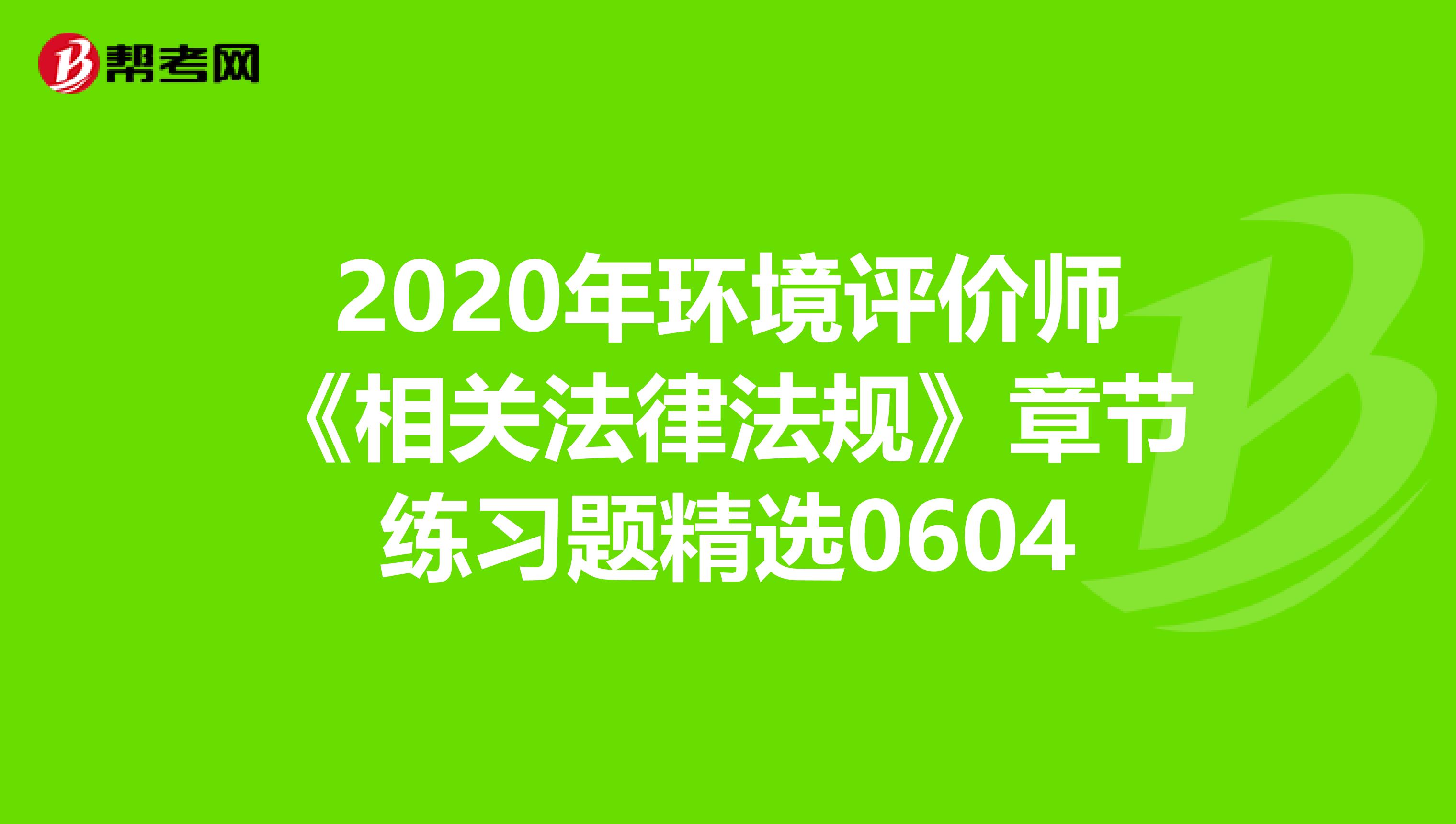 2020年环境评价师《相关法律法规》章节练习题精选0604