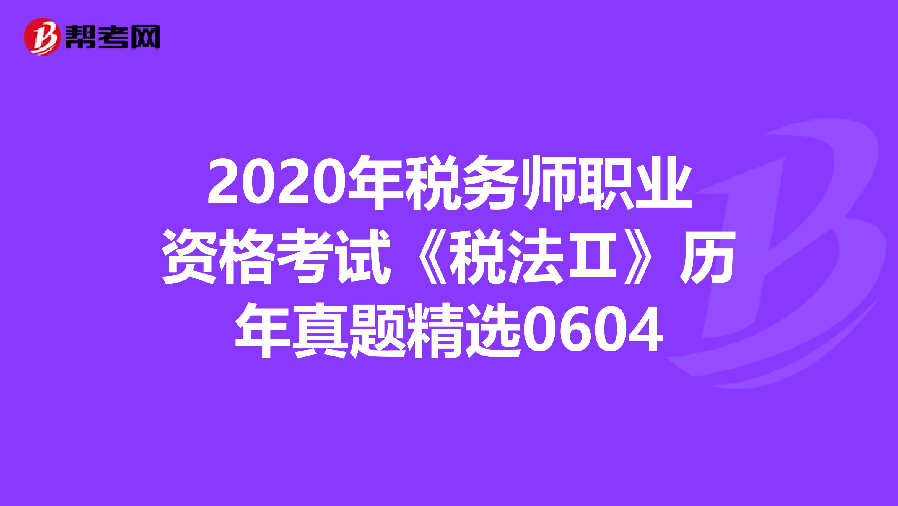 2020年税务师职业资格考试《税法Ⅱ》历年真题精选0604