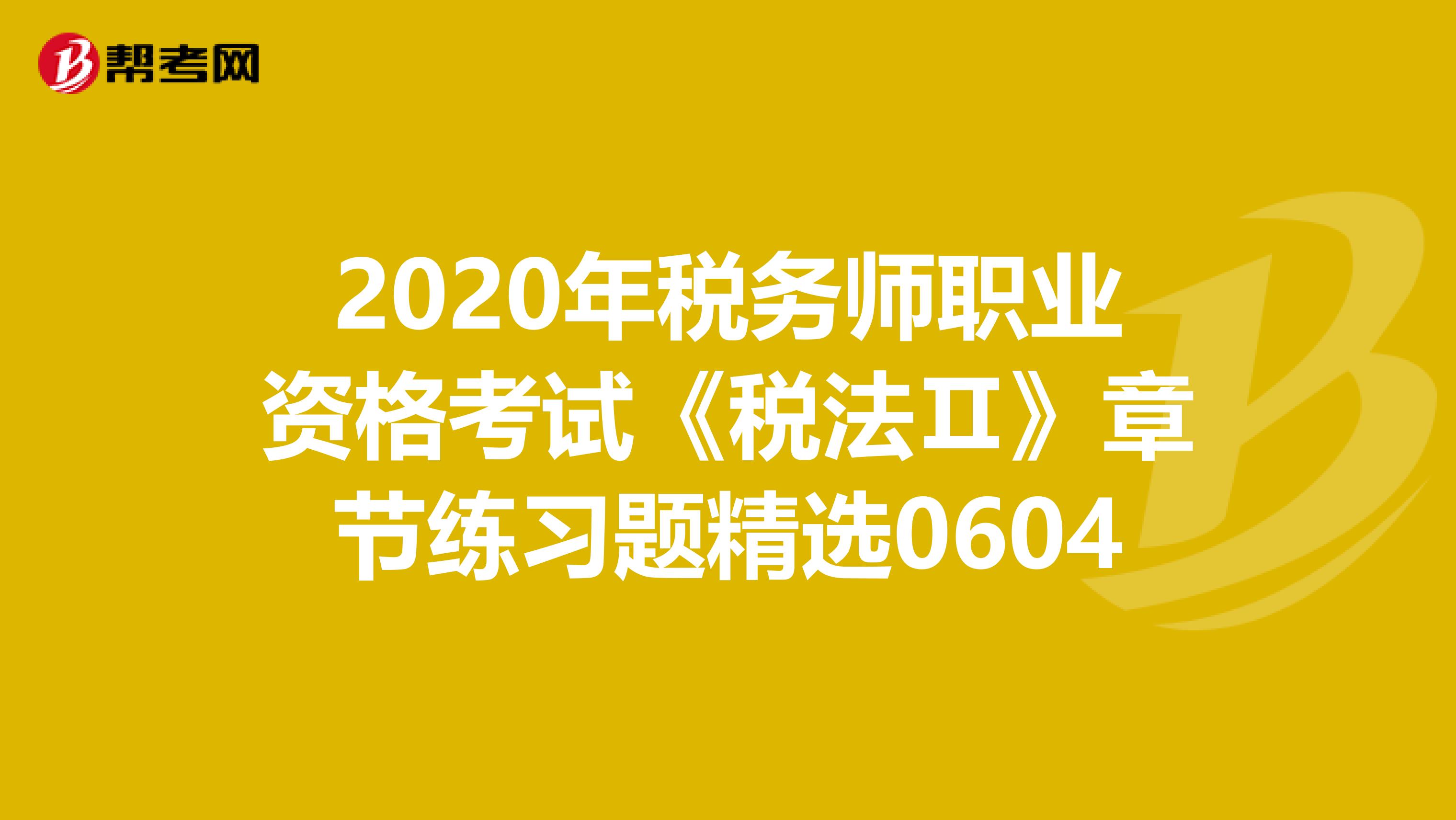 2020年税务师职业资格考试《税法Ⅱ》章节练习题精选0604