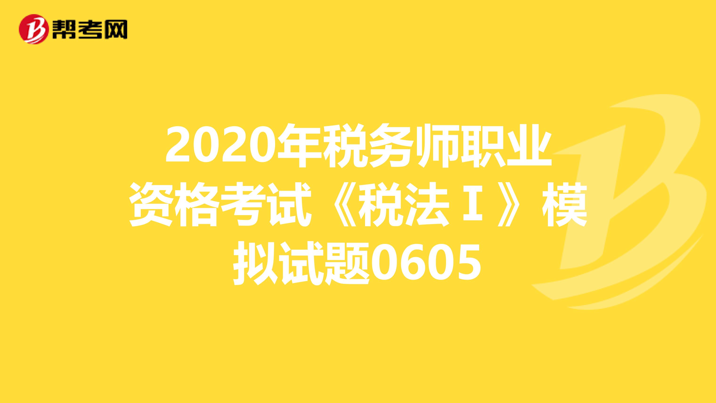 2020年税务师职业资格考试《税法Ⅰ》模拟试题0605