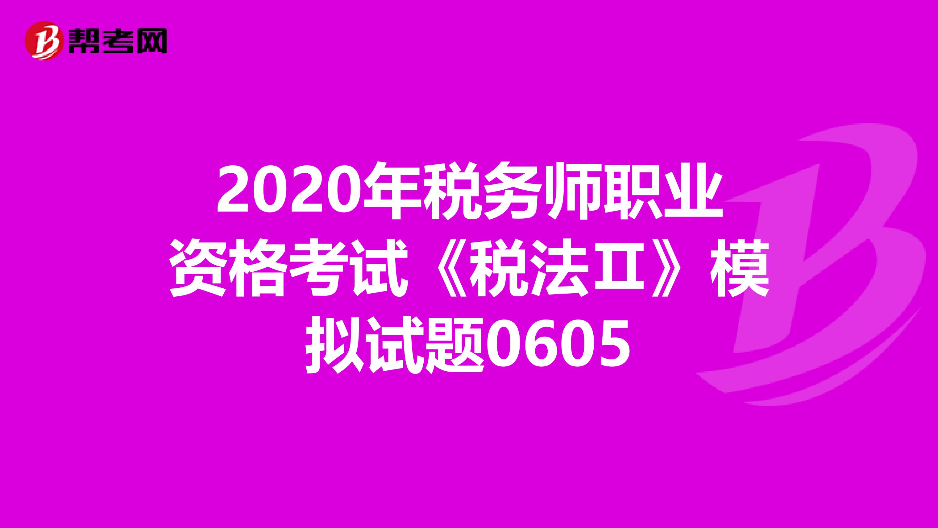 2020年税务师职业资格考试《税法Ⅱ》模拟试题0605