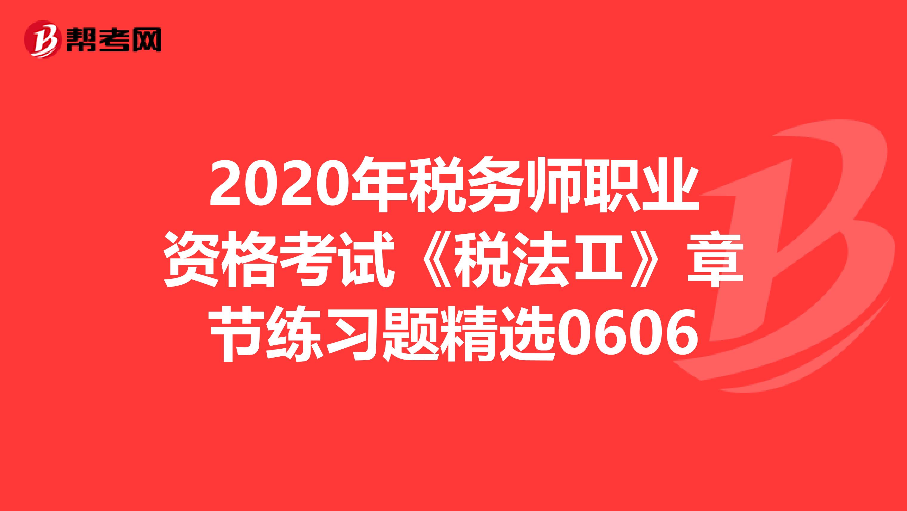 2020年税务师职业资格考试《税法Ⅱ》章节练习题精选0606