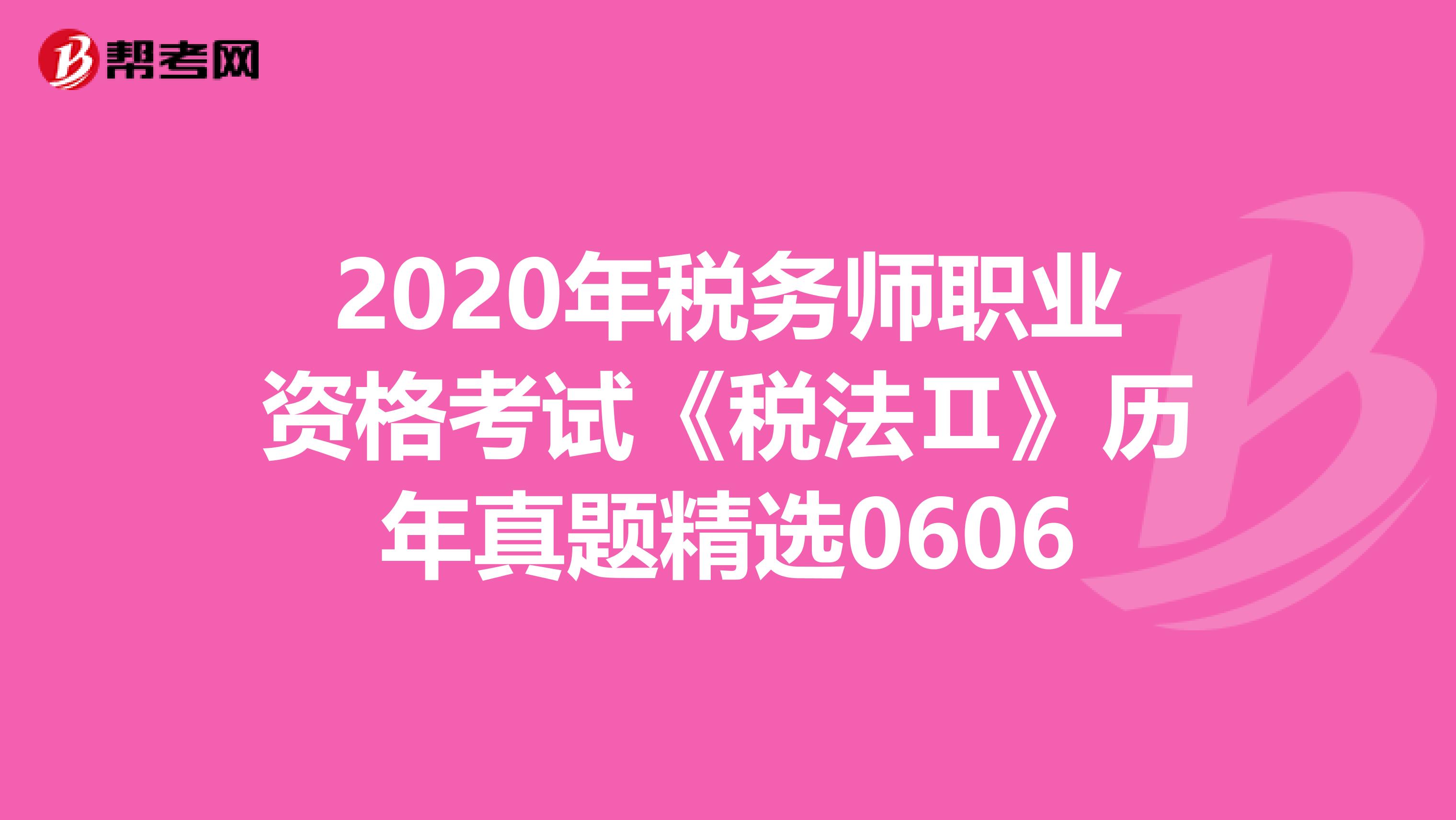 2020年税务师职业资格考试《税法Ⅱ》历年真题精选0606