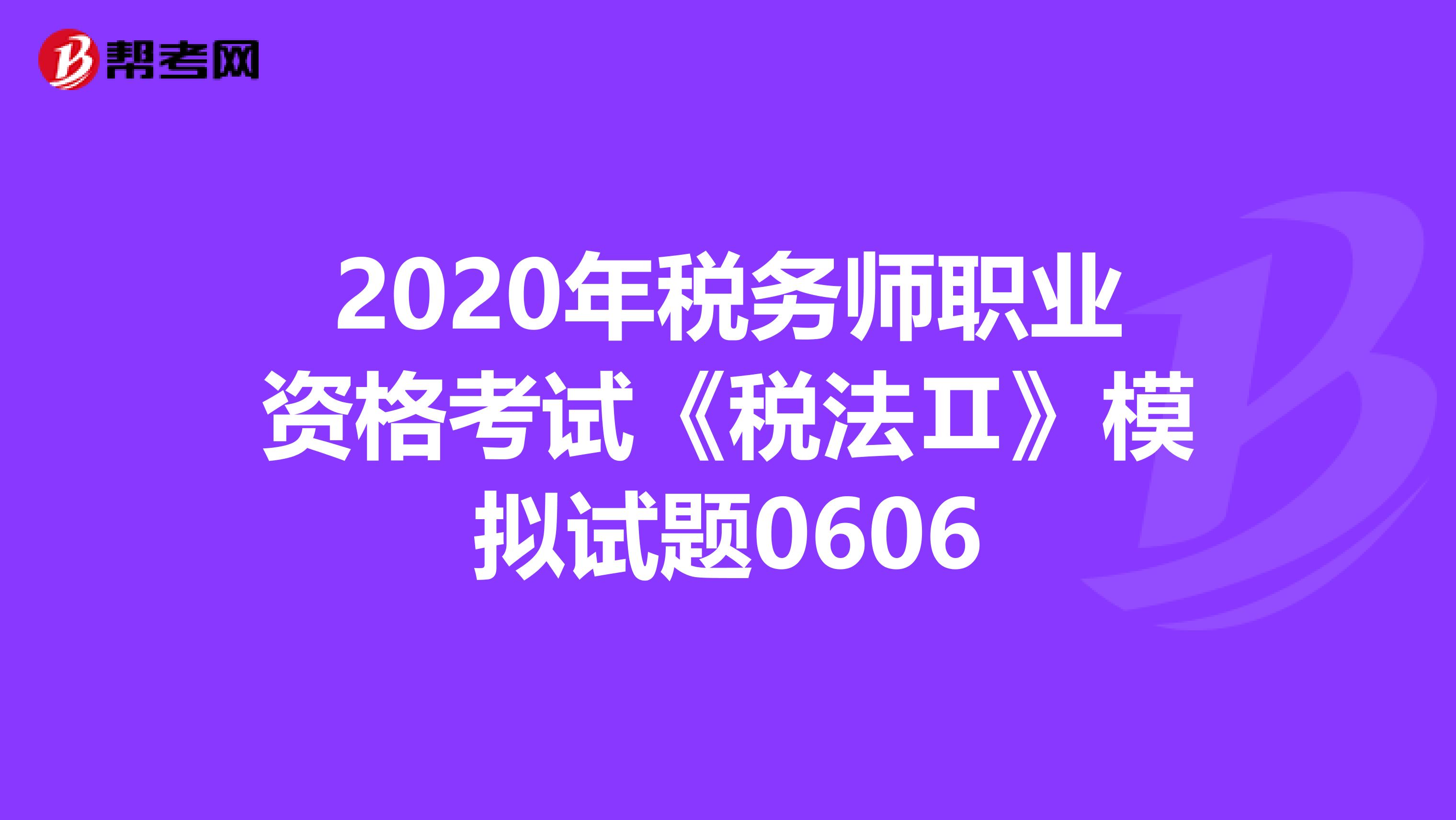 2020年税务师职业资格考试《税法Ⅱ》模拟试题0606