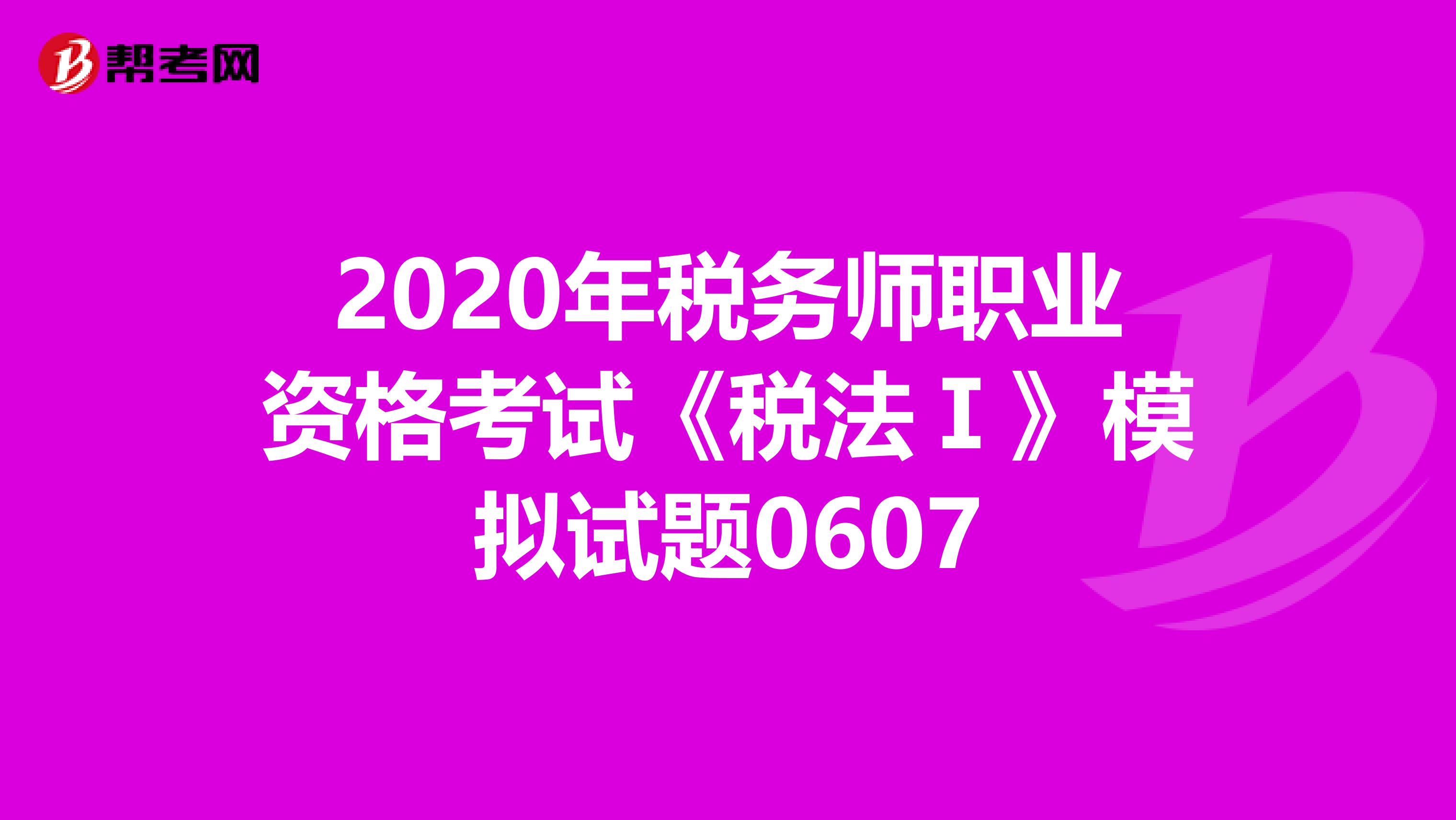 2020年税务师职业资格考试《税法Ⅰ》模拟试题0607