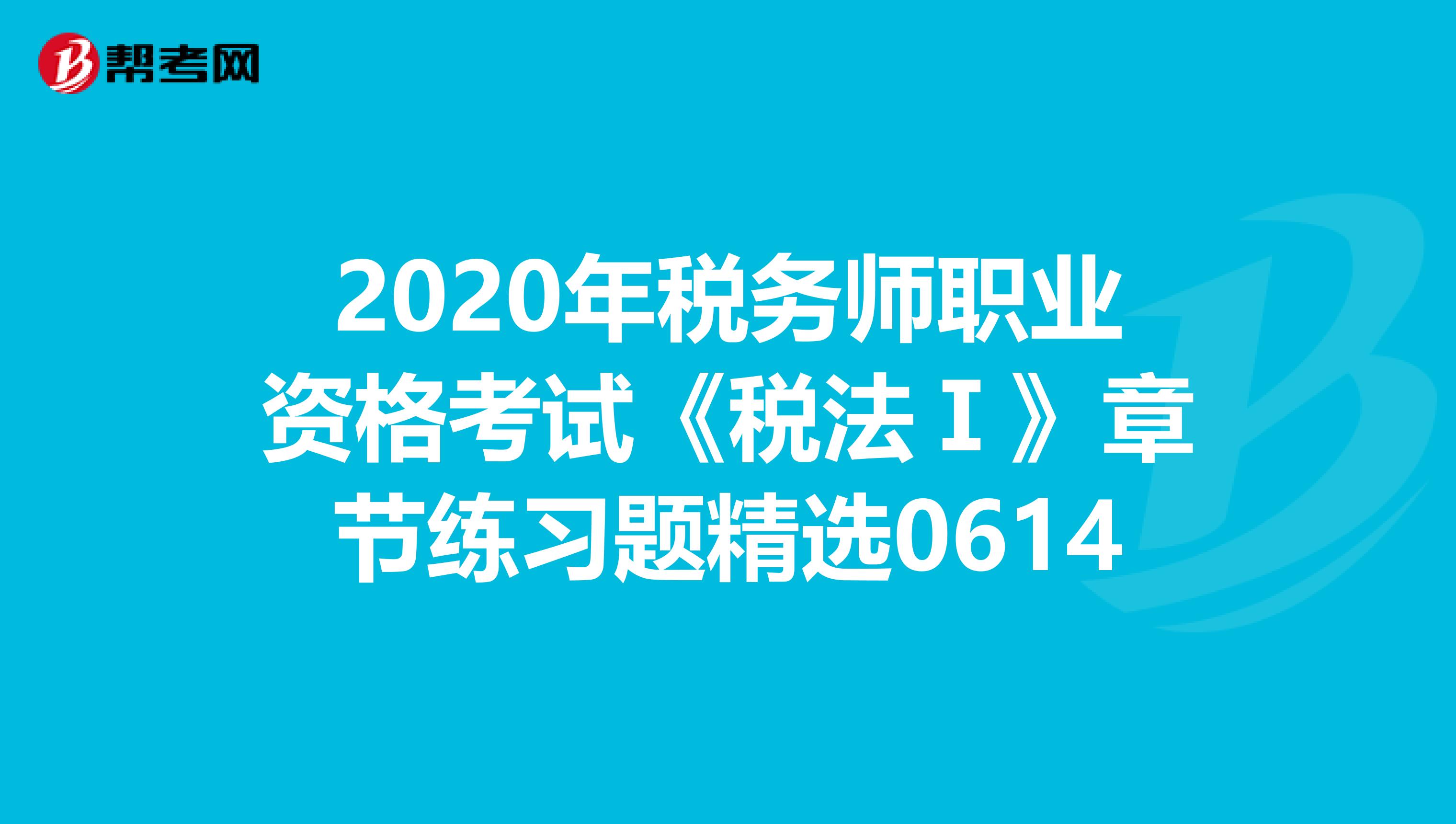 2020年税务师职业资格考试《税法Ⅰ》章节练习题精选0614