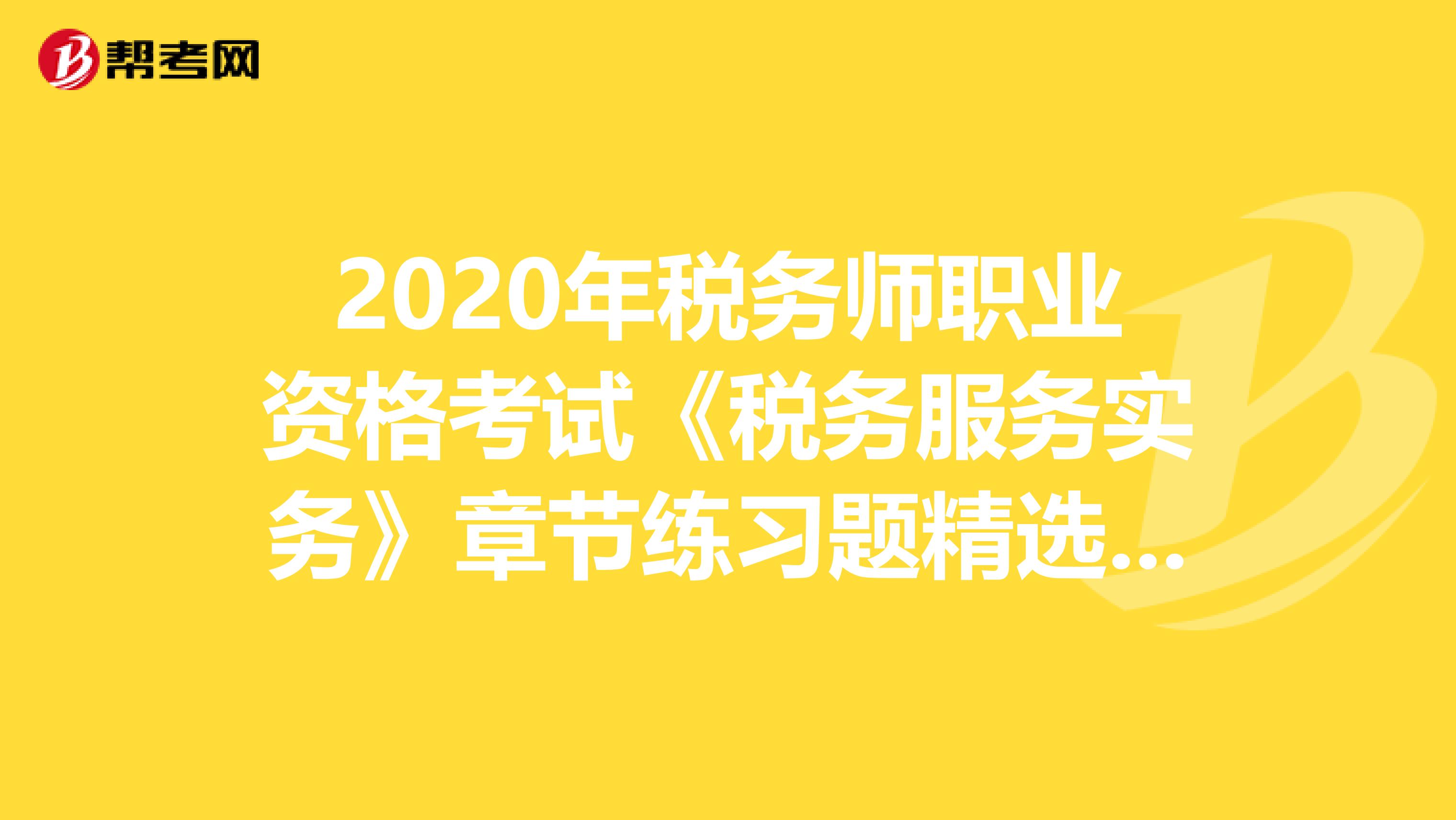 2020年稅務師職業資格考試《稅務服務實務》章節練習題精選0615