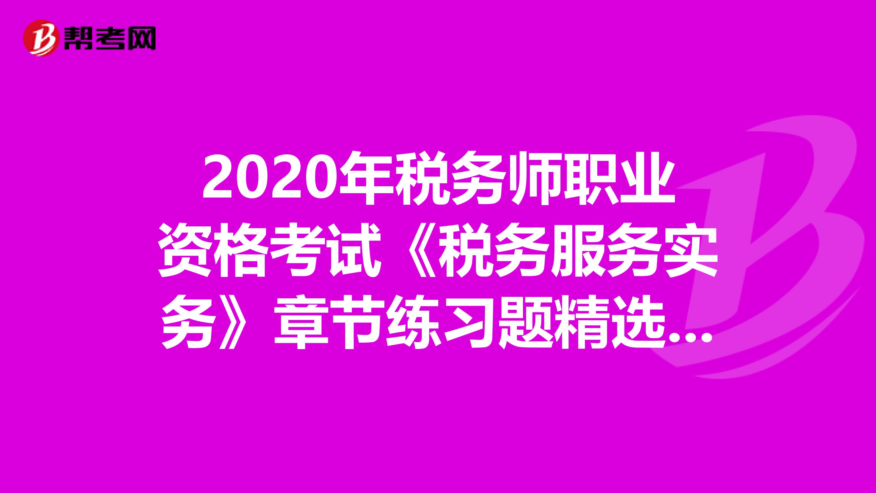2020年稅務(wù)師職業(yè)資格考試《稅務(wù)服務(wù)實務(wù)》章節(jié)練習(xí)題精選0616