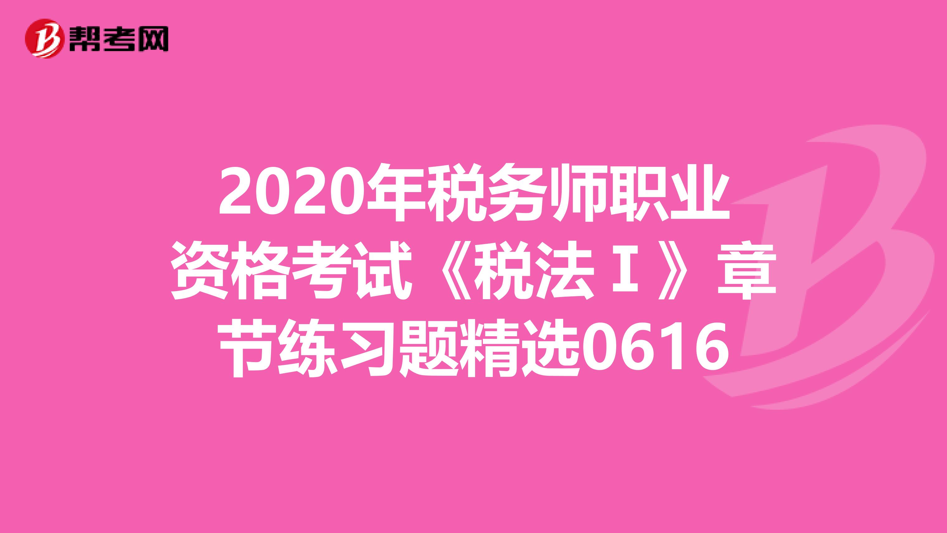 2020年税务师职业资格考试《税法Ⅰ》章节练习题精选0616