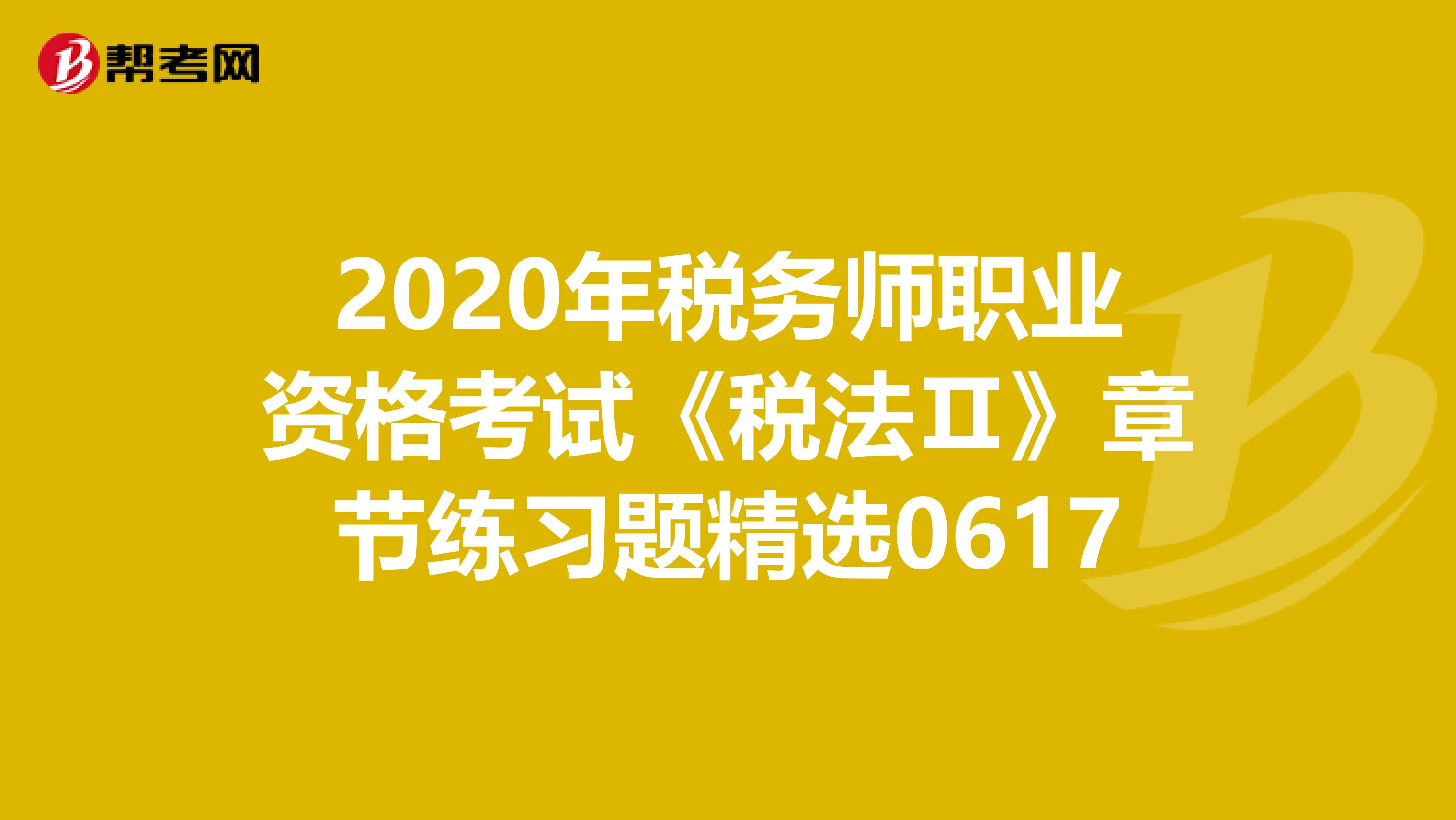 2020年税务师职业资格考试《税法Ⅱ》章节练习题精选0617