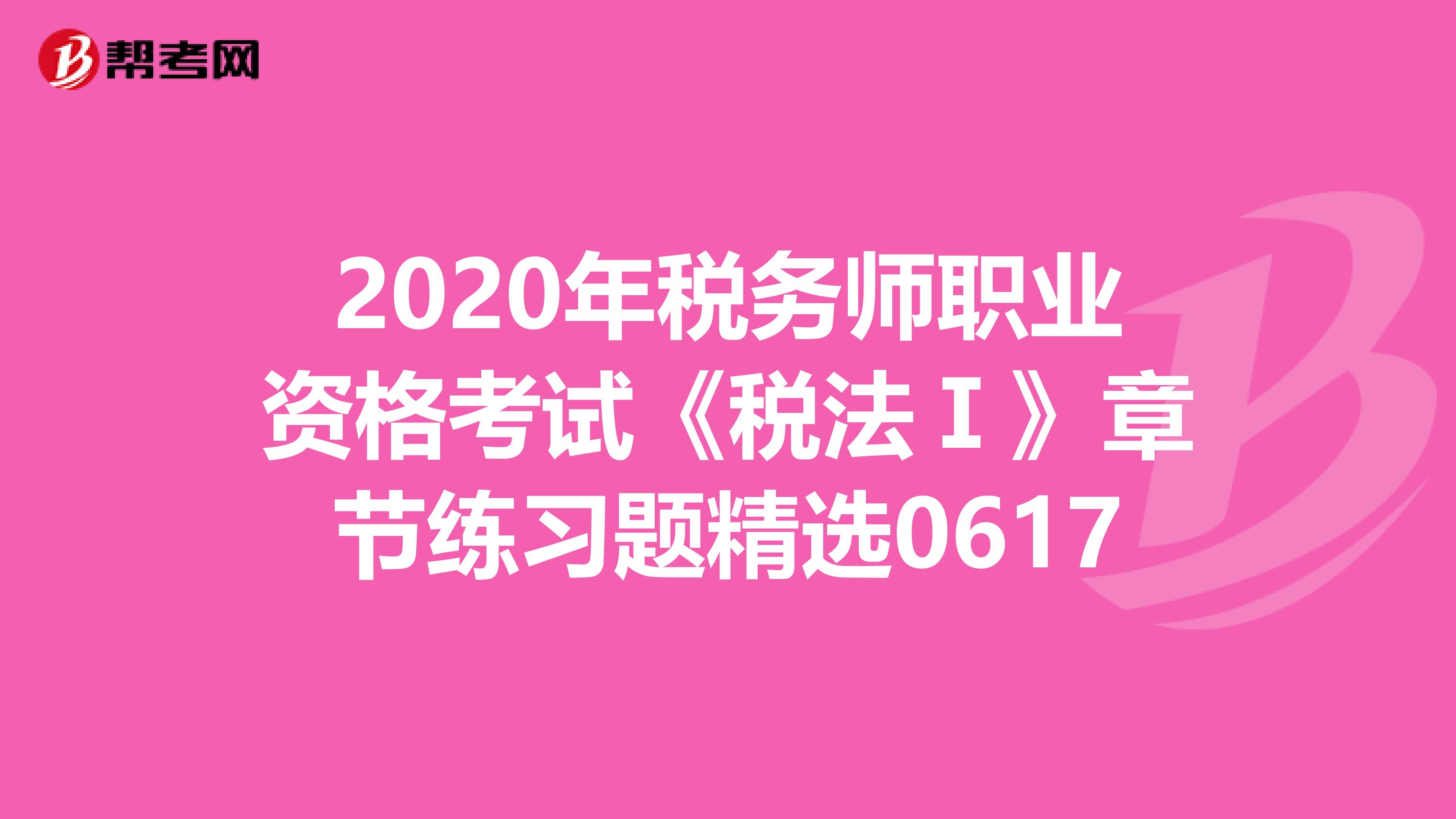 2020年税务师职业资格考试《税法Ⅰ》章节练习题精选0617