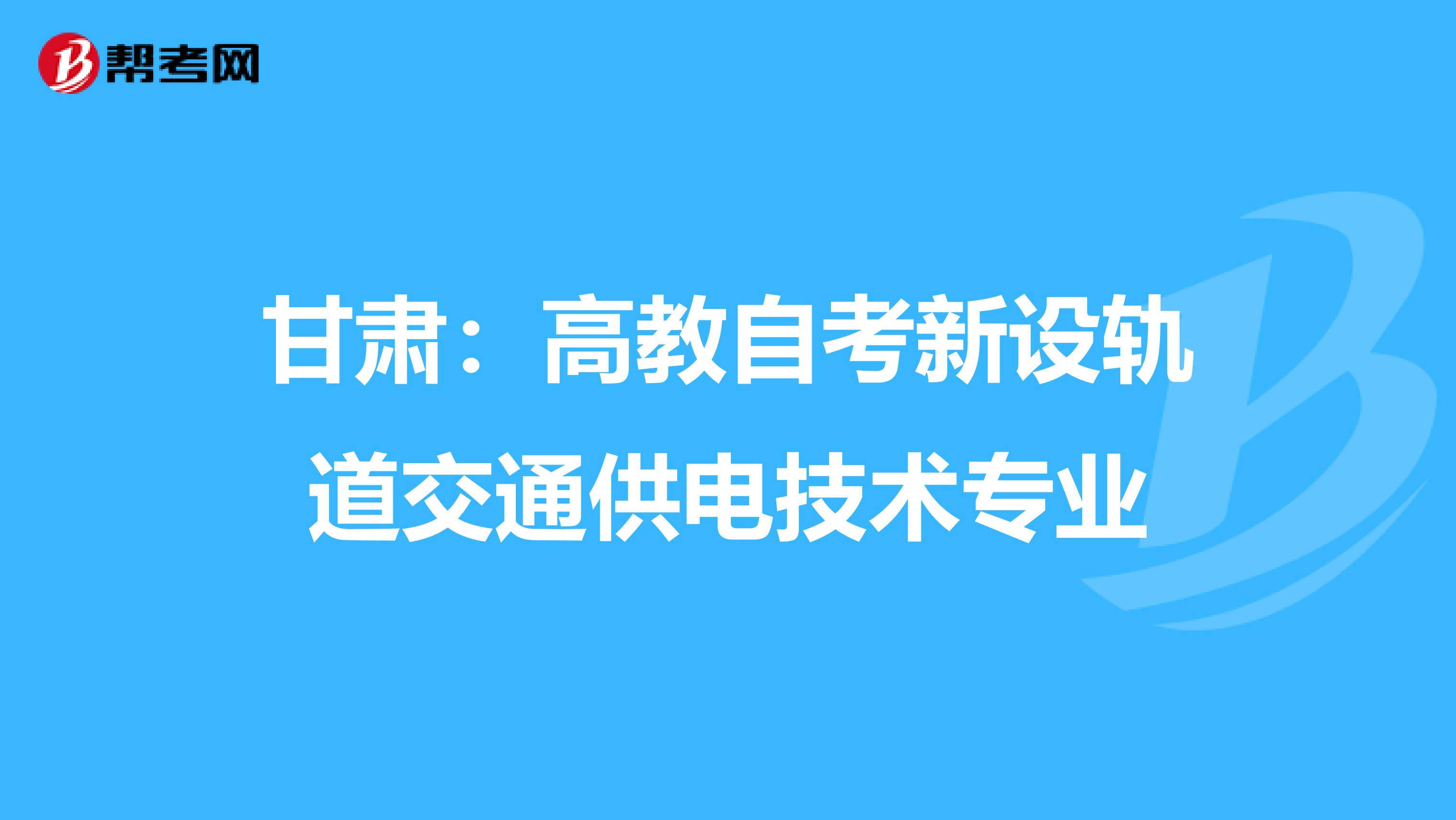 甘肃：高教自考新设轨道交通供电技术专业