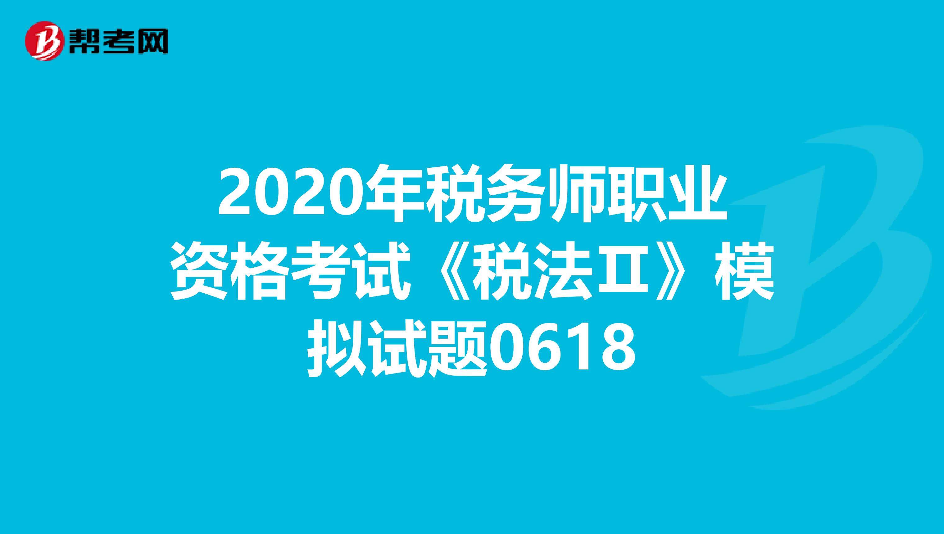 2020年税务师职业资格考试《税法Ⅱ》模拟试题0618