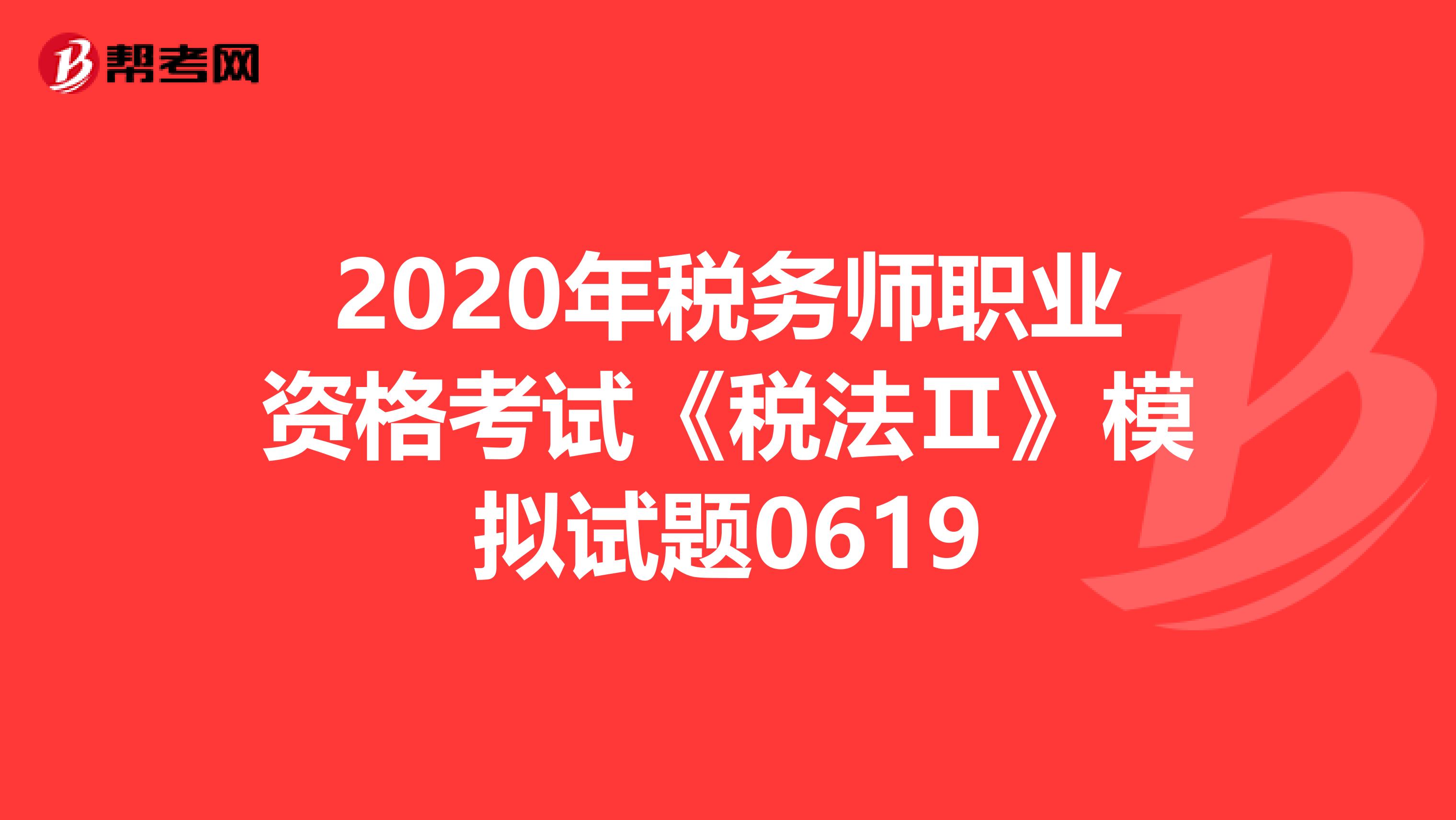 2020年税务师职业资格考试《税法Ⅱ》模拟试题0619
