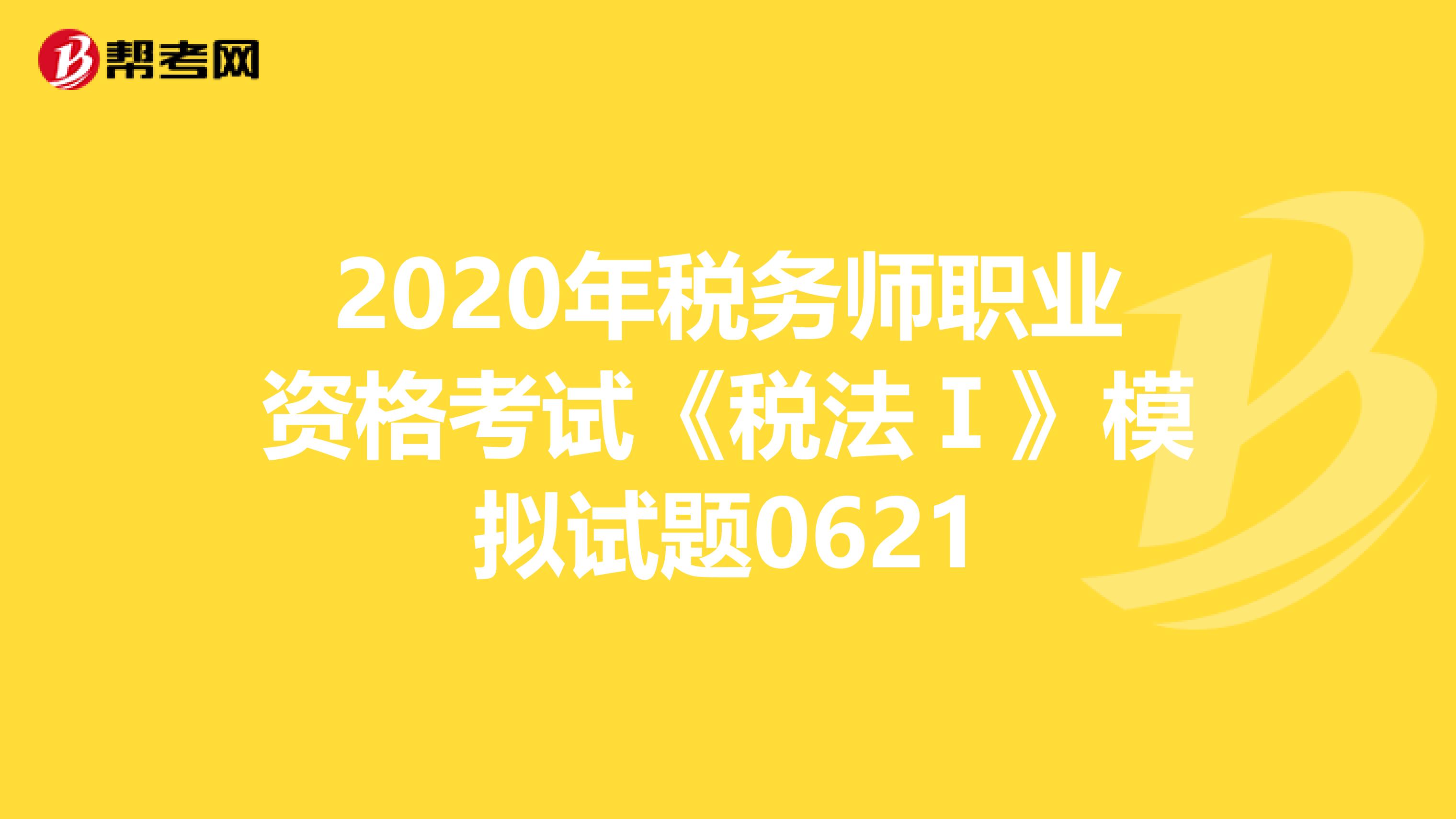 2020年税务师职业资格考试《税法Ⅰ》模拟试题0621